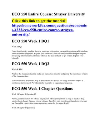 ECO 550 Entire Course: Strayer University
Click this link to get the tutorial:
http://homeworkfox.com/questions/economic
s/4333/eco-550-entire-course-strayer-
university/
ECO 550 Week 1 DQ1
Week 1 DQ1

From the e-Activity, explain the most important information you would require on which to base
sound economic judgments. Explain your rationale.Assess the various forms of organizing and
processing information to determine which is the most difficult to get correct. Explain your
rationale


ECO 550 Week 1 DQ2
Week 1 DQ2

Analyze the characteristics that make any transaction possible and justify the importance of each
of the characteristics.

Evaluate the role institutions play in transactions and discuss the likely economic impact if
institutions did not exist. Provide specific examples to support your response.


ECO 550 Week 1 Chapter Questions
Week 1 Chapter 1 Question 17

People join tennis clubs for a fixed fee per year, which entitles them to play as much as they
want without charge. Because people who pay these fees play more tennis than others (who can
use free public courts), this means sunk costs matter for decisions. Right?

Week 1 Chapter 1 Question 2
 