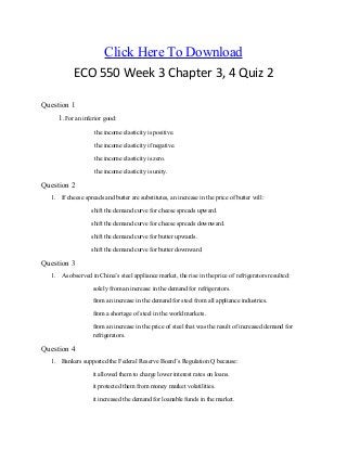 Click Here To Download
ECO 550 Week 3 Chapter 3, 4 Quiz 2
Question 1
1.For an inferior good:
the income elasticity is positive.
the income elasticity if negative.
the income elasticity is zero.
the income elasticity is unity.
Question 2
1. If cheese spreads and butter are substitutes, an increase in the price of butter will:
shift the demand curve for cheese spreads upward.
shift the demand curve for cheese spreads downward.
shift the demand curve for butter upwards.
shift the demand curve for butter downward.
Question 3
1. As observed in China’s steel appliance market, the rise in the price of refrigerators resulted:
solely from an increase in the demand for refrigerators.
from an increase in the demand for steel from all appliance industries.
from a shortage of steel in the world markets.
from an increase in the price of steel that was the result of increased demand for
refrigerators.
Question 4
1. Bankers supported the Federal Reserve Board’s Regulation Q because:
it allowed them to charge lower interest rates on loans.
it protected them from money market volatilities.
it increased the demand for loanable funds in the market.
 