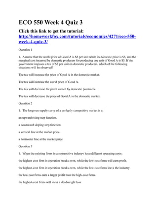 ECO 550 Week 4 Quiz 3
Click this link to get the tutorial:
http://homeworkfox.com/tutorials/economics/4271/eco-550-
week-4-quiz-3/
Question 1

1. Assume that the world price of Good A is $8 per unit while its domestic price is $6, and the
marginal cost incurred by domestic producers for producing one unit of Good A is $5. If the
government imposes a tax of $3 per unit on domestic producers, which of the following
situations will be observed?

The tax will increase the price of Good A in the domestic market.

The tax will increase the world price of Good A.

The tax will decrease the profit earned by domestic producers.

The tax will decrease the price of Good A in the domestic market.

Question 2

1. The long-run supply curve of a perfectly competitive market is a:

an upward rising step function.

a downward sloping step function.

a vertical line at the market price.

a horizontal line at the market price.

Question 3

1. When the existing firms in a competitive industry have different operating costs:

the highest-cost firm in operation breaks even, while the low cost firms will earn profit.

the highest-cost firm in operation breaks even, while the low cost firms leave the industry.

the low cost firms earn a larger profit than the high-cost firms.

the highest-cost firms will incur a deadweight loss.
 