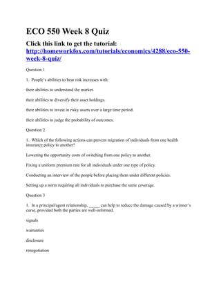 ECO 550 Week 8 Quiz
Click this link to get the tutorial:
http://homeworkfox.com/tutorials/economics/4288/eco-550-
week-8-quiz/
Question 1

1. People’s abilities to bear risk increases with:

their abilities to understand the market.

their abilities to diversify their asset holdings.

their abilities to invest in risky assets over a large time period.

their abilities to judge the probability of outcomes.

Question 2

1. Which of the following actions can prevent migration of individuals from one health
insurance policy to another?

Lowering the opportunity costs of switching from one policy to another.

Fixing a uniform premium rate for all individuals under one type of policy.

Conducting an interview of the people before placing them under different policies.

Setting up a norm requiring all individuals to purchase the same coverage.

Question 3

1. In a principal/agent relationship, _____ can help to reduce the damage caused by a winner’s
curse, provided both the parties are well-informed.

signals

warranties

disclosure

renegotiation
 
