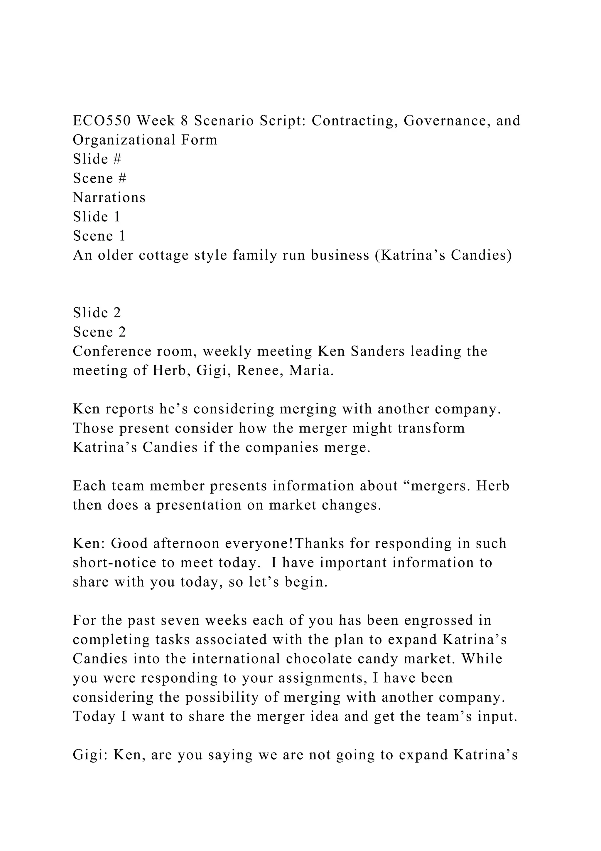 ECO550 Week 8 Scenario Script: Contracting, Governance, and
Organizational Form
Slide #
Scene #
Narrations
Slide 1
Scene 1
An older cottage style family run business (Katrina’s Candies)
Slide 2
Scene 2
Conference room, weekly meeting Ken Sanders leading the
meeting of Herb, Gigi, Renee, Maria.
Ken reports he’s considering merging with another company.
Those present consider how the merger might transform
Katrina’s Candies if the companies merge.
Each team member presents information about “mergers. Herb
then does a presentation on market changes.
Ken: Good afternoon everyone!Thanks for responding in such
short-notice to meet today. I have important information to
share with you today, so let’s begin.
For the past seven weeks each of you has been engrossed in
completing tasks associated with the plan to expand Katrina’s
Candies into the international chocolate candy market. While
you were responding to your assignments, I have been
considering the possibility of merging with another company.
Today I want to share the merger idea and get the team’s input.
Gigi: Ken, are you saying we are not going to expand Katrina’s
 