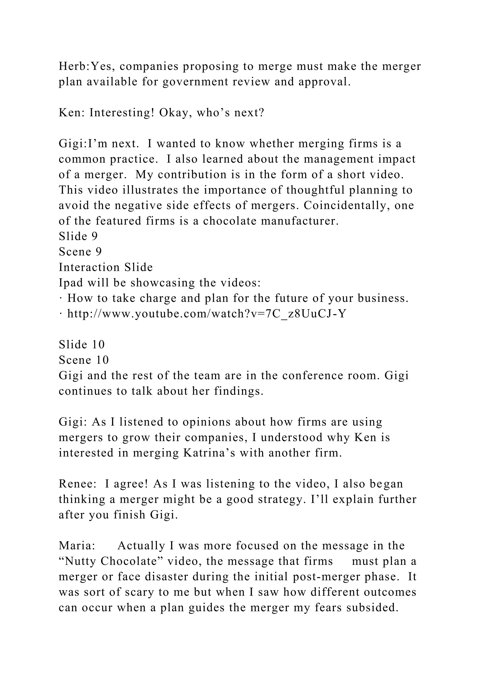 Herb:Yes, companies proposing to merge must make the merger
plan available for government review and approval.
Ken: Interesting! Okay, who’s next?
Gigi:I’m next. I wanted to know whether merging firms is a
common practice. I also learned about the management impact
of a merger. My contribution is in the form of a short video.
This video illustrates the importance of thoughtful planning to
avoid the negative side effects of mergers. Coincidentally, one
of the featured firms is a chocolate manufacturer.
Slide 9
Scene 9
Interaction Slide
Ipad will be showcasing the videos:
· How to take charge and plan for the future of your business.
· http://www.youtube.com/watch?v=7C_z8UuCJ-Y
Slide 10
Scene 10
Gigi and the rest of the team are in the conference room. Gigi
continues to talk about her findings.
Gigi: As I listened to opinions about how firms are using
mergers to grow their companies, I understood why Ken is
interested in merging Katrina’s with another firm.
Renee: I agree! As I was listening to the video, I also began
thinking a merger might be a good strategy. I’ll explain further
after you finish Gigi.
Maria: Actually I was more focused on the message in the
“Nutty Chocolate” video, the message that firms must plan a
merger or face disaster during the initial post-merger phase. It
was sort of scary to me but when I saw how different outcomes
can occur when a plan guides the merger my fears subsided.
 