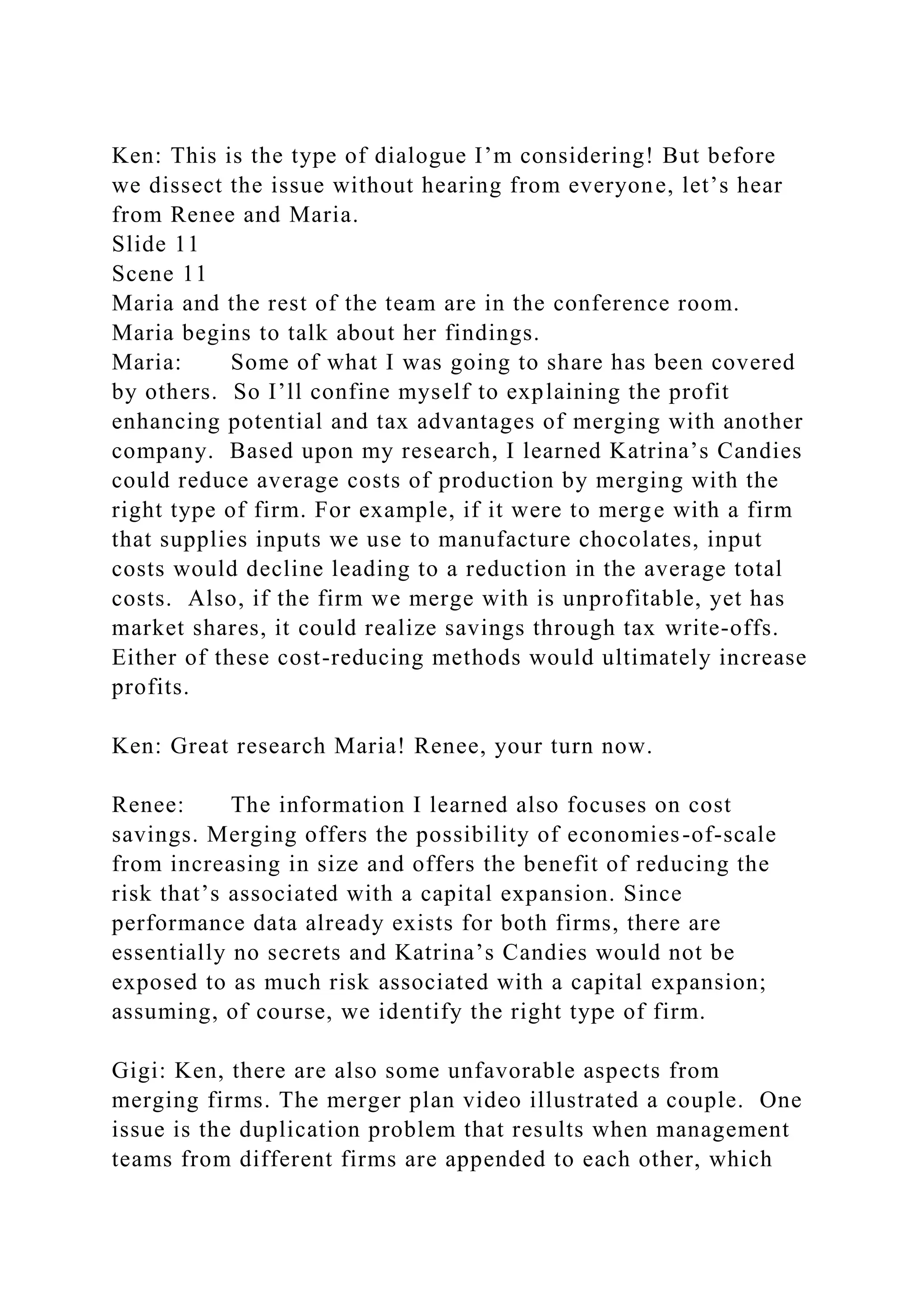 Ken: This is the type of dialogue I’m considering! But before
we dissect the issue without hearing from everyone, let’s hear
from Renee and Maria.
Slide 11
Scene 11
Maria and the rest of the team are in the conference room.
Maria begins to talk about her findings.
Maria: Some of what I was going to share has been covered
by others. So I’ll confine myself to explaining the profit
enhancing potential and tax advantages of merging with another
company. Based upon my research, I learned Katrina’s Candies
could reduce average costs of production by merging with the
right type of firm. For example, if it were to merge with a firm
that supplies inputs we use to manufacture chocolates, input
costs would decline leading to a reduction in the average total
costs. Also, if the firm we merge with is unprofitable, yet has
market shares, it could realize savings through tax write-offs.
Either of these cost-reducing methods would ultimately increase
profits.
Ken: Great research Maria! Renee, your turn now.
Renee: The information I learned also focuses on cost
savings. Merging offers the possibility of economies-of-scale
from increasing in size and offers the benefit of reducing the
risk that’s associated with a capital expansion. Since
performance data already exists for both firms, there are
essentially no secrets and Katrina’s Candies would not be
exposed to as much risk associated with a capital expansion;
assuming, of course, we identify the right type of firm.
Gigi: Ken, there are also some unfavorable aspects from
merging firms. The merger plan video illustrated a couple. One
issue is the duplication problem that results when management
teams from different firms are appended to each other, which
 