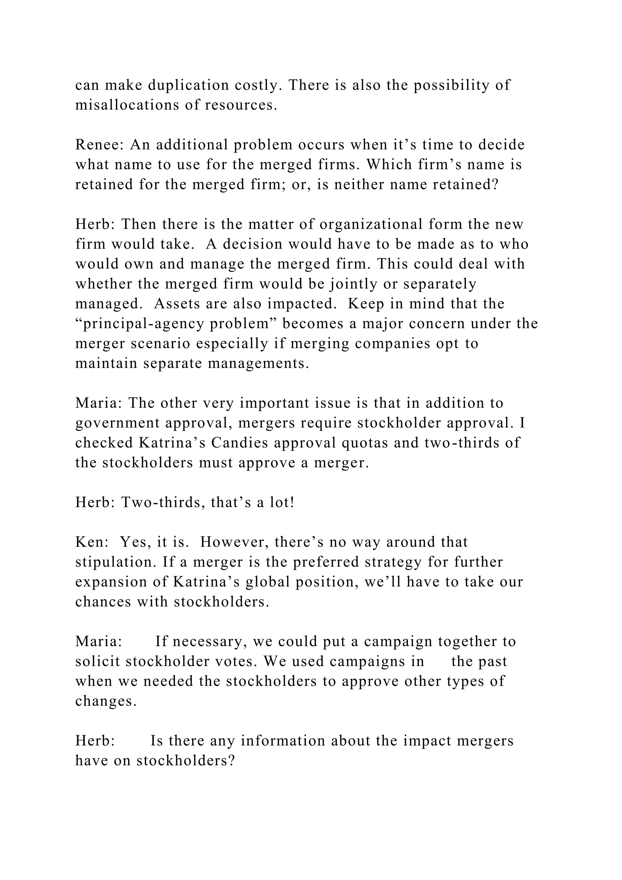 can make duplication costly. There is also the possibility of
misallocations of resources.
Renee: An additional problem occurs when it’s time to decide
what name to use for the merged firms. Which firm’s name is
retained for the merged firm; or, is neither name retained?
Herb: Then there is the matter of organizational form the new
firm would take. A decision would have to be made as to who
would own and manage the merged firm. This could deal with
whether the merged firm would be jointly or separately
managed. Assets are also impacted. Keep in mind that the
“principal-agency problem” becomes a major concern under the
merger scenario especially if merging companies opt to
maintain separate managements.
Maria: The other very important issue is that in addition to
government approval, mergers require stockholder approval. I
checked Katrina’s Candies approval quotas and two-thirds of
the stockholders must approve a merger.
Herb: Two-thirds, that’s a lot!
Ken: Yes, it is. However, there’s no way around that
stipulation. If a merger is the preferred strategy for further
expansion of Katrina’s global position, we’ll have to take our
chances with stockholders.
Maria: If necessary, we could put a campaign together to
solicit stockholder votes. We used campaigns in the past
when we needed the stockholders to approve other types of
changes.
Herb: Is there any information about the impact mergers
have on stockholders?
 