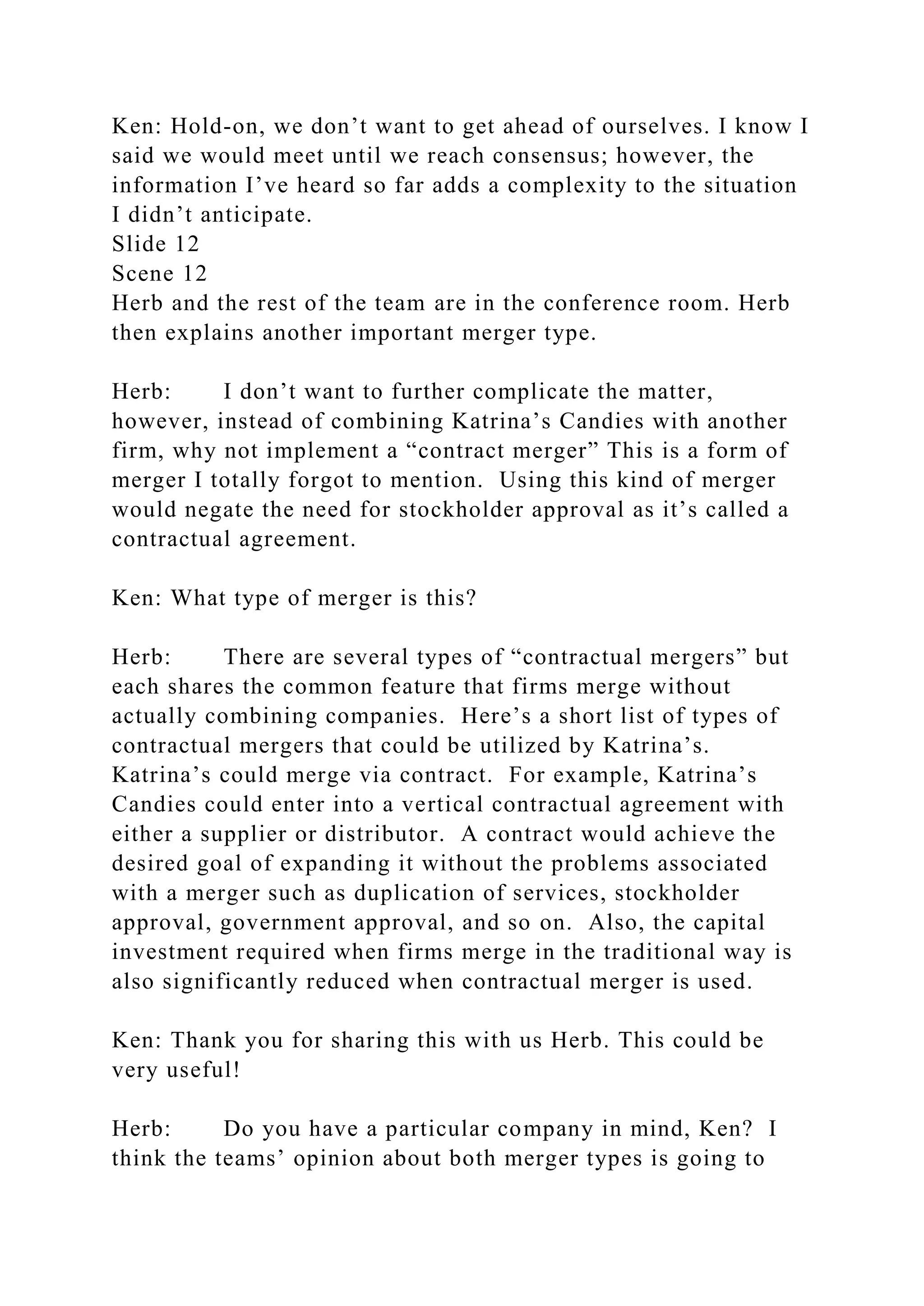 Ken: Hold-on, we don’t want to get ahead of ourselves. I know I
said we would meet until we reach consensus; however, the
information I’ve heard so far adds a complexity to the situation
I didn’t anticipate.
Slide 12
Scene 12
Herb and the rest of the team are in the conference room. Herb
then explains another important merger type.
Herb: I don’t want to further complicate the matter,
however, instead of combining Katrina’s Candies with another
firm, why not implement a “contract merger” This is a form of
merger I totally forgot to mention. Using this kind of merger
would negate the need for stockholder approval as it’s called a
contractual agreement.
Ken: What type of merger is this?
Herb: There are several types of “contractual mergers” but
each shares the common feature that firms merge without
actually combining companies. Here’s a short list of types of
contractual mergers that could be utilized by Katrina’s.
Katrina’s could merge via contract. For example, Katrina’s
Candies could enter into a vertical contractual agreement with
either a supplier or distributor. A contract would achieve the
desired goal of expanding it without the problems associated
with a merger such as duplication of services, stockholder
approval, government approval, and so on. Also, the capital
investment required when firms merge in the traditional way is
also significantly reduced when contractual merger is used.
Ken: Thank you for sharing this with us Herb. This could be
very useful!
Herb: Do you have a particular company in mind, Ken? I
think the teams’ opinion about both merger types is going to
 