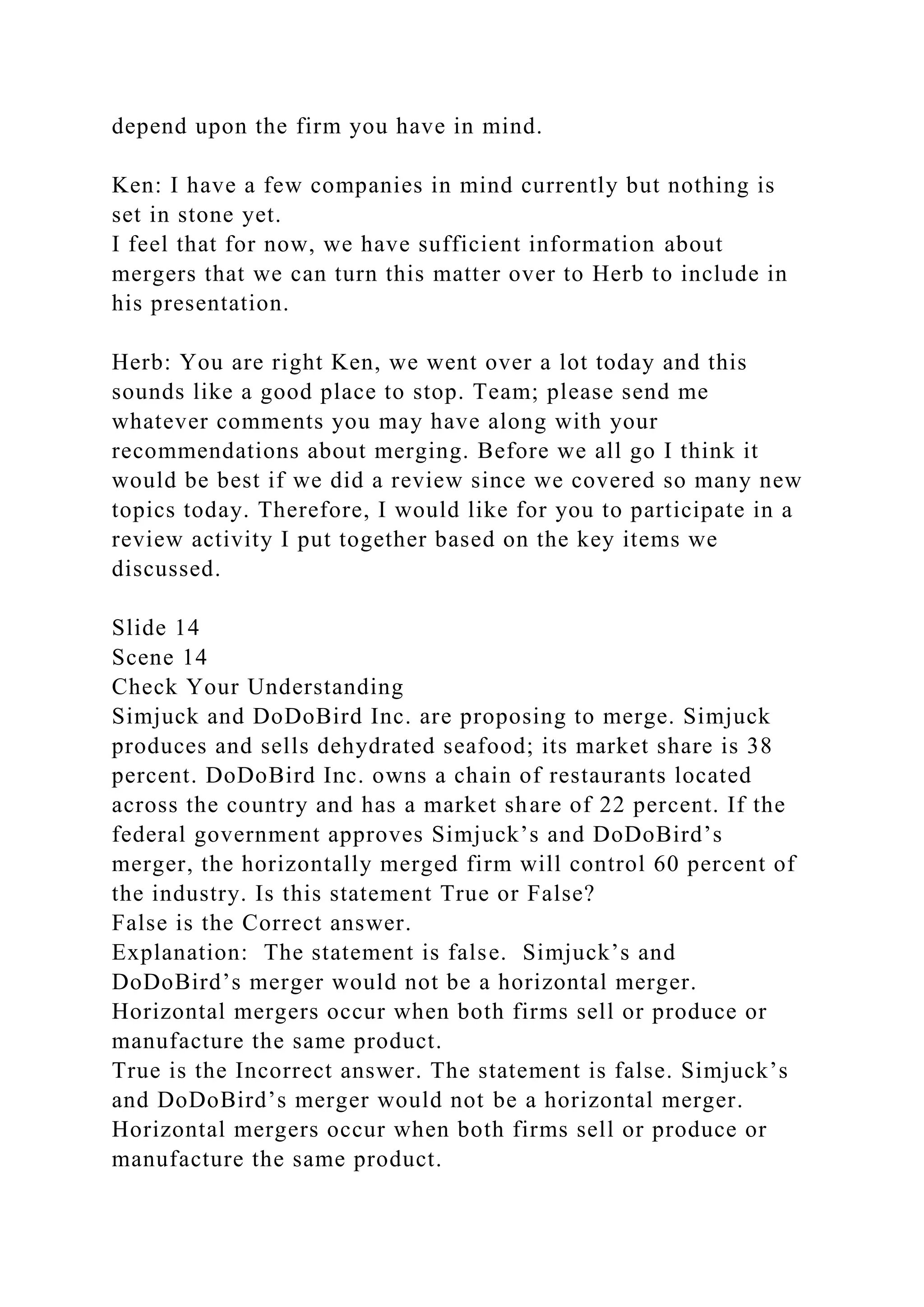 depend upon the firm you have in mind.
Ken: I have a few companies in mind currently but nothing is
set in stone yet.
I feel that for now, we have sufficient information about
mergers that we can turn this matter over to Herb to include in
his presentation.
Herb: You are right Ken, we went over a lot today and this
sounds like a good place to stop. Team; please send me
whatever comments you may have along with your
recommendations about merging. Before we all go I think it
would be best if we did a review since we covered so many new
topics today. Therefore, I would like for you to participate in a
review activity I put together based on the key items we
discussed.
Slide 14
Scene 14
Check Your Understanding
Simjuck and DoDoBird Inc. are proposing to merge. Simjuck
produces and sells dehydrated seafood; its market share is 38
percent. DoDoBird Inc. owns a chain of restaurants located
across the country and has a market share of 22 percent. If the
federal government approves Simjuck’s and DoDoBird’s
merger, the horizontally merged firm will control 60 percent of
the industry. Is this statement True or False?
False is the Correct answer.
Explanation: The statement is false. Simjuck’s and
DoDoBird’s merger would not be a horizontal merger.
Horizontal mergers occur when both firms sell or produce or
manufacture the same product.
True is the Incorrect answer. The statement is false. Simjuck’s
and DoDoBird’s merger would not be a horizontal merger.
Horizontal mergers occur when both firms sell or produce or
manufacture the same product.
 