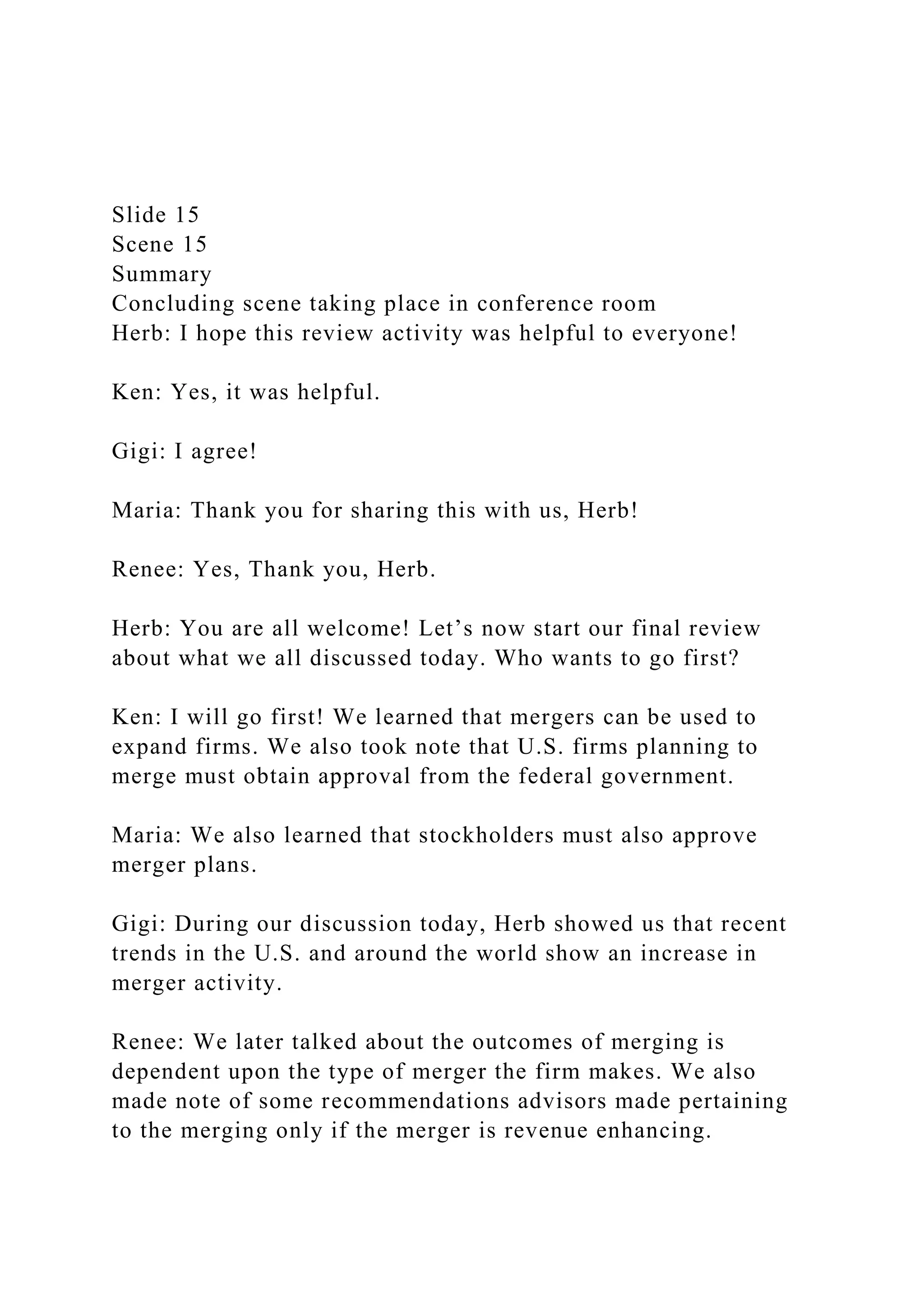 Slide 15
Scene 15
Summary
Concluding scene taking place in conference room
Herb: I hope this review activity was helpful to everyone!
Ken: Yes, it was helpful.
Gigi: I agree!
Maria: Thank you for sharing this with us, Herb!
Renee: Yes, Thank you, Herb.
Herb: You are all welcome! Let’s now start our final review
about what we all discussed today. Who wants to go first?
Ken: I will go first! We learned that mergers can be used to
expand firms. We also took note that U.S. firms planning to
merge must obtain approval from the federal government.
Maria: We also learned that stockholders must also approve
merger plans.
Gigi: During our discussion today, Herb showed us that recent
trends in the U.S. and around the world show an increase in
merger activity.
Renee: We later talked about the outcomes of merging is
dependent upon the type of merger the firm makes. We also
made note of some recommendations advisors made pertaining
to the merging only if the merger is revenue enhancing.
 