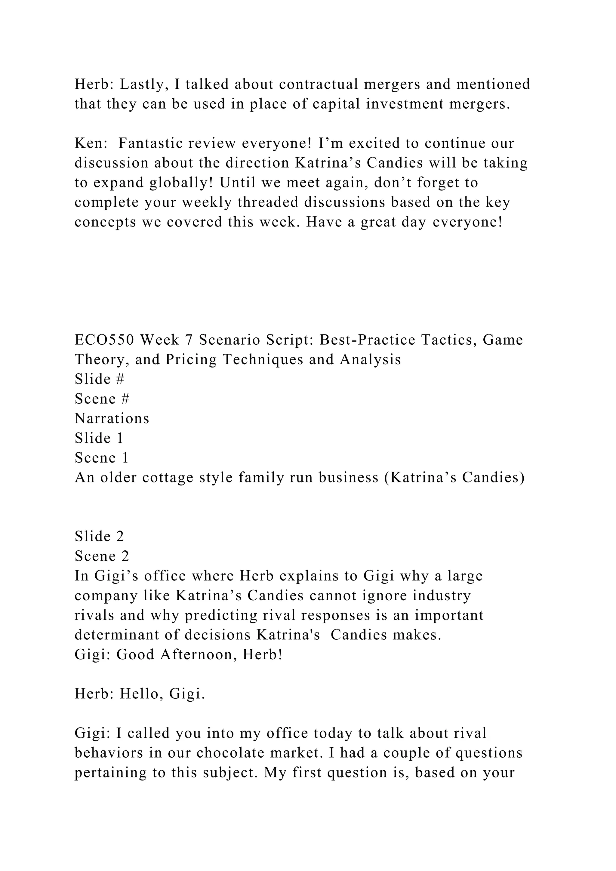 Herb: Lastly, I talked about contractual mergers and mentioned
that they can be used in place of capital investment mergers.
Ken: Fantastic review everyone! I’m excited to continue our
discussion about the direction Katrina’s Candies will be taking
to expand globally! Until we meet again, don’t forget to
complete your weekly threaded discussions based on the key
concepts we covered this week. Have a great day everyone!
ECO550 Week 7 Scenario Script: Best-Practice Tactics, Game
Theory, and Pricing Techniques and Analysis
Slide #
Scene #
Narrations
Slide 1
Scene 1
An older cottage style family run business (Katrina’s Candies)
Slide 2
Scene 2
In Gigi’s office where Herb explains to Gigi why a large
company like Katrina’s Candies cannot ignore industry
rivals and why predicting rival responses is an important
determinant of decisions Katrina's Candies makes.
Gigi: Good Afternoon, Herb!
Herb: Hello, Gigi.
Gigi: I called you into my office today to talk about rival
behaviors in our chocolate market. I had a couple of questions
pertaining to this subject. My first question is, based on your
 