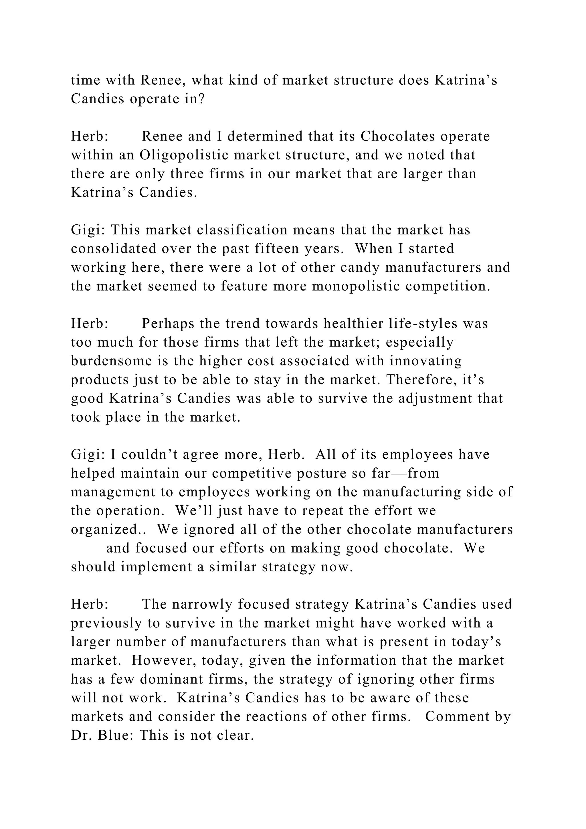 time with Renee, what kind of market structure does Katrina’s
Candies operate in?
Herb: Renee and I determined that its Chocolates operate
within an Oligopolistic market structure, and we noted that
there are only three firms in our market that are larger than
Katrina’s Candies.
Gigi: This market classification means that the market has
consolidated over the past fifteen years. When I started
working here, there were a lot of other candy manufacturers and
the market seemed to feature more monopolistic competition.
Herb: Perhaps the trend towards healthier life-styles was
too much for those firms that left the market; especially
burdensome is the higher cost associated with innovating
products just to be able to stay in the market. Therefore, it’s
good Katrina’s Candies was able to survive the adjustment that
took place in the market.
Gigi: I couldn’t agree more, Herb. All of its employees have
helped maintain our competitive posture so far—from
management to employees working on the manufacturing side of
the operation. We’ll just have to repeat the effort we
organized.. We ignored all of the other chocolate manufacturers
and focused our efforts on making good chocolate. We
should implement a similar strategy now.
Herb: The narrowly focused strategy Katrina’s Candies used
previously to survive in the market might have worked with a
larger number of manufacturers than what is present in today’s
market. However, today, given the information that the market
has a few dominant firms, the strategy of ignoring other firms
will not work. Katrina’s Candies has to be aware of these
markets and consider the reactions of other firms. Comment by
Dr. Blue: This is not clear.
 
