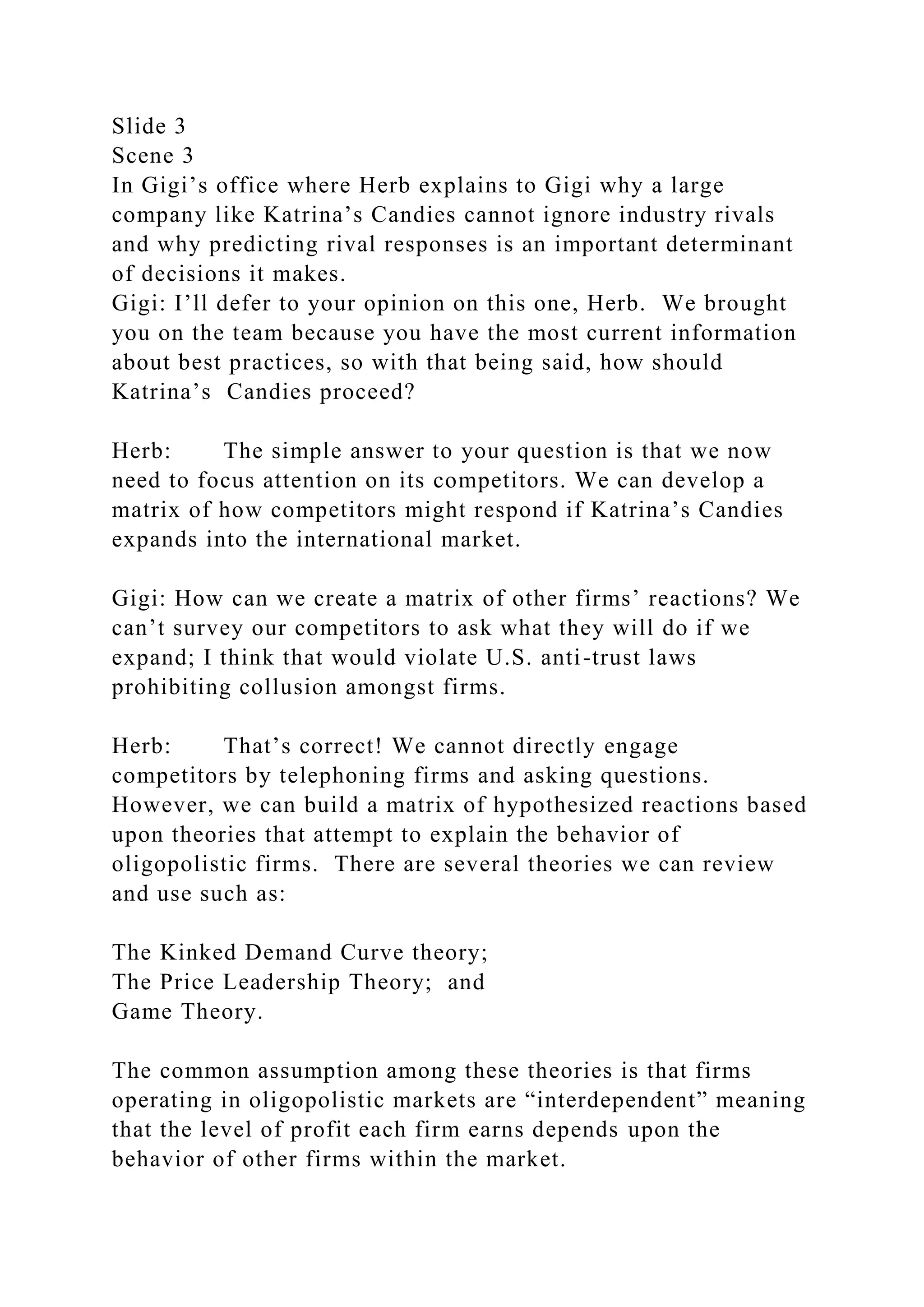 Slide 3
Scene 3
In Gigi’s office where Herb explains to Gigi why a large
company like Katrina’s Candies cannot ignore industry rivals
and why predicting rival responses is an important determinant
of decisions it makes.
Gigi: I’ll defer to your opinion on this one, Herb. We brought
you on the team because you have the most current information
about best practices, so with that being said, how should
Katrina’s Candies proceed?
Herb: The simple answer to your question is that we now
need to focus attention on its competitors. We can develop a
matrix of how competitors might respond if Katrina’s Candies
expands into the international market.
Gigi: How can we create a matrix of other firms’ reactions? We
can’t survey our competitors to ask what they will do if we
expand; I think that would violate U.S. anti-trust laws
prohibiting collusion amongst firms.
Herb: That’s correct! We cannot directly engage
competitors by telephoning firms and asking questions.
However, we can build a matrix of hypothesized reactions based
upon theories that attempt to explain the behavior of
oligopolistic firms. There are several theories we can review
and use such as:
The Kinked Demand Curve theory;
The Price Leadership Theory; and
Game Theory.
The common assumption among these theories is that firms
operating in oligopolistic markets are “interdependent” meaning
that the level of profit each firm earns depends upon the
behavior of other firms within the market.
 