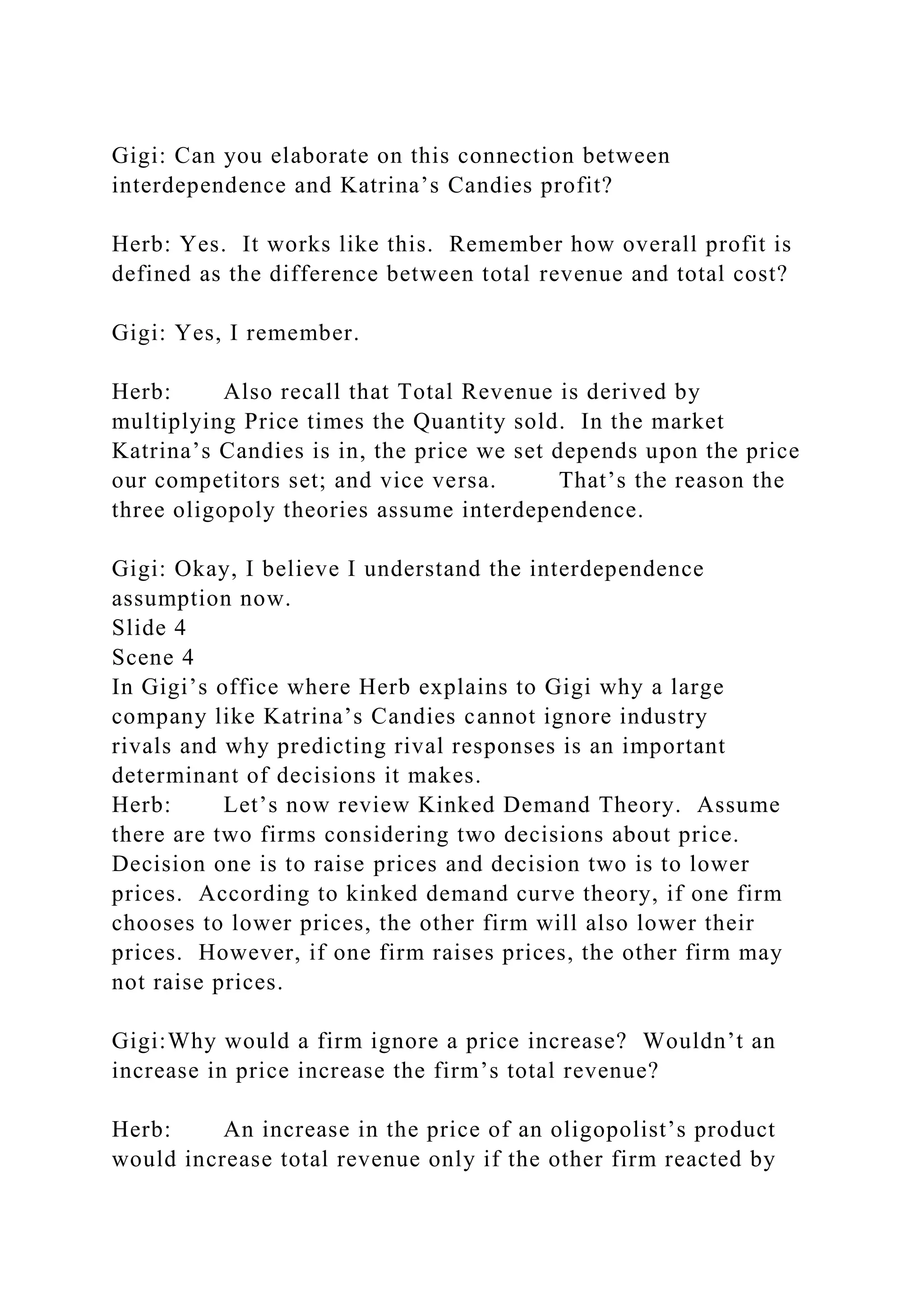 Gigi: Can you elaborate on this connection between
interdependence and Katrina’s Candies profit?
Herb: Yes. It works like this. Remember how overall profit is
defined as the difference between total revenue and total cost?
Gigi: Yes, I remember.
Herb: Also recall that Total Revenue is derived by
multiplying Price times the Quantity sold. In the market
Katrina’s Candies is in, the price we set depends upon the price
our competitors set; and vice versa. That’s the reason the
three oligopoly theories assume interdependence.
Gigi: Okay, I believe I understand the interdependence
assumption now.
Slide 4
Scene 4
In Gigi’s office where Herb explains to Gigi why a large
company like Katrina’s Candies cannot ignore industry
rivals and why predicting rival responses is an important
determinant of decisions it makes.
Herb: Let’s now review Kinked Demand Theory. Assume
there are two firms considering two decisions about price.
Decision one is to raise prices and decision two is to lower
prices. According to kinked demand curve theory, if one firm
chooses to lower prices, the other firm will also lower their
prices. However, if one firm raises prices, the other firm may
not raise prices.
Gigi:Why would a firm ignore a price increase? Wouldn’t an
increase in price increase the firm’s total revenue?
Herb: An increase in the price of an oligopolist’s product
would increase total revenue only if the other firm reacted by
 