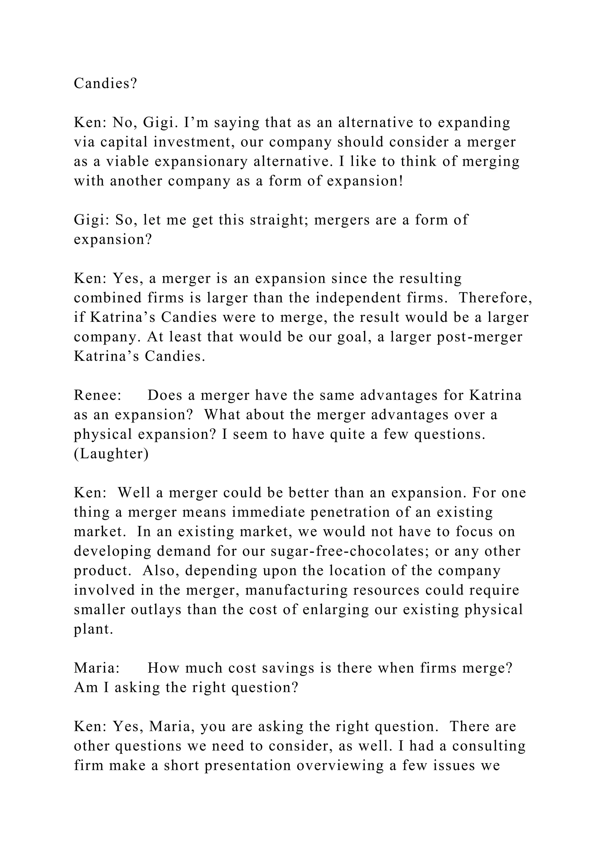 Candies?
Ken: No, Gigi. I’m saying that as an alternative to expanding
via capital investment, our company should consider a merger
as a viable expansionary alternative. I like to think of merging
with another company as a form of expansion!
Gigi: So, let me get this straight; mergers are a form of
expansion?
Ken: Yes, a merger is an expansion since the resulting
combined firms is larger than the independent firms. Therefore,
if Katrina’s Candies were to merge, the result would be a larger
company. At least that would be our goal, a larger post-merger
Katrina’s Candies.
Renee: Does a merger have the same advantages for Katrina
as an expansion? What about the merger advantages over a
physical expansion? I seem to have quite a few questions.
(Laughter)
Ken: Well a merger could be better than an expansion. For one
thing a merger means immediate penetration of an existing
market. In an existing market, we would not have to focus on
developing demand for our sugar-free-chocolates; or any other
product. Also, depending upon the location of the company
involved in the merger, manufacturing resources could require
smaller outlays than the cost of enlarging our existing physical
plant.
Maria: How much cost savings is there when firms merge?
Am I asking the right question?
Ken: Yes, Maria, you are asking the right question. There are
other questions we need to consider, as well. I had a consulting
firm make a short presentation overviewing a few issues we
 