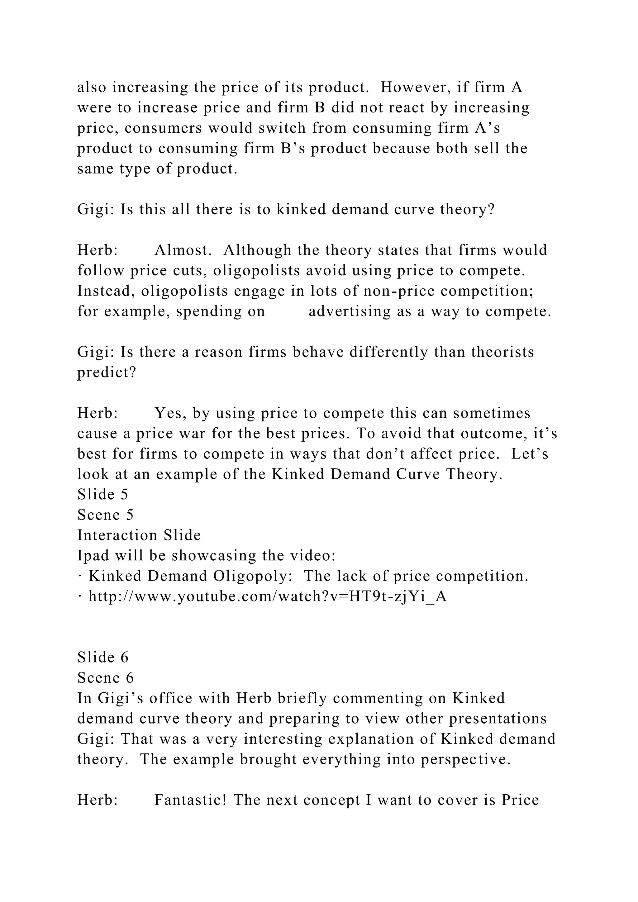 also increasing the price of its product. However, if firm A
were to increase price and firm B did not react by increasing
price, consumers would switch from consuming firm A’s
product to consuming firm B’s product because both sell the
same type of product.
Gigi: Is this all there is to kinked demand curve theory?
Herb: Almost. Although the theory states that firms would
follow price cuts, oligopolists avoid using price to compete.
Instead, oligopolists engage in lots of non-price competition;
for example, spending on advertising as a way to compete.
Gigi: Is there a reason firms behave differently than theorists
predict?
Herb: Yes, by using price to compete this can sometimes
cause a price war for the best prices. To avoid that outcome, it’s
best for firms to compete in ways that don’t affect price. Let’s
look at an example of the Kinked Demand Curve Theory.
Slide 5
Scene 5
Interaction Slide
Ipad will be showcasing the video:
· Kinked Demand Oligopoly: The lack of price competition.
· http://www.youtube.com/watch?v=HT9t-zjYi_A
Slide 6
Scene 6
In Gigi’s office with Herb briefly commenting on Kinked
demand curve theory and preparing to view other presentations
Gigi: That was a very interesting explanation of Kinked demand
theory. The example brought everything into perspective.
Herb: Fantastic! The next concept I want to cover is Price
 