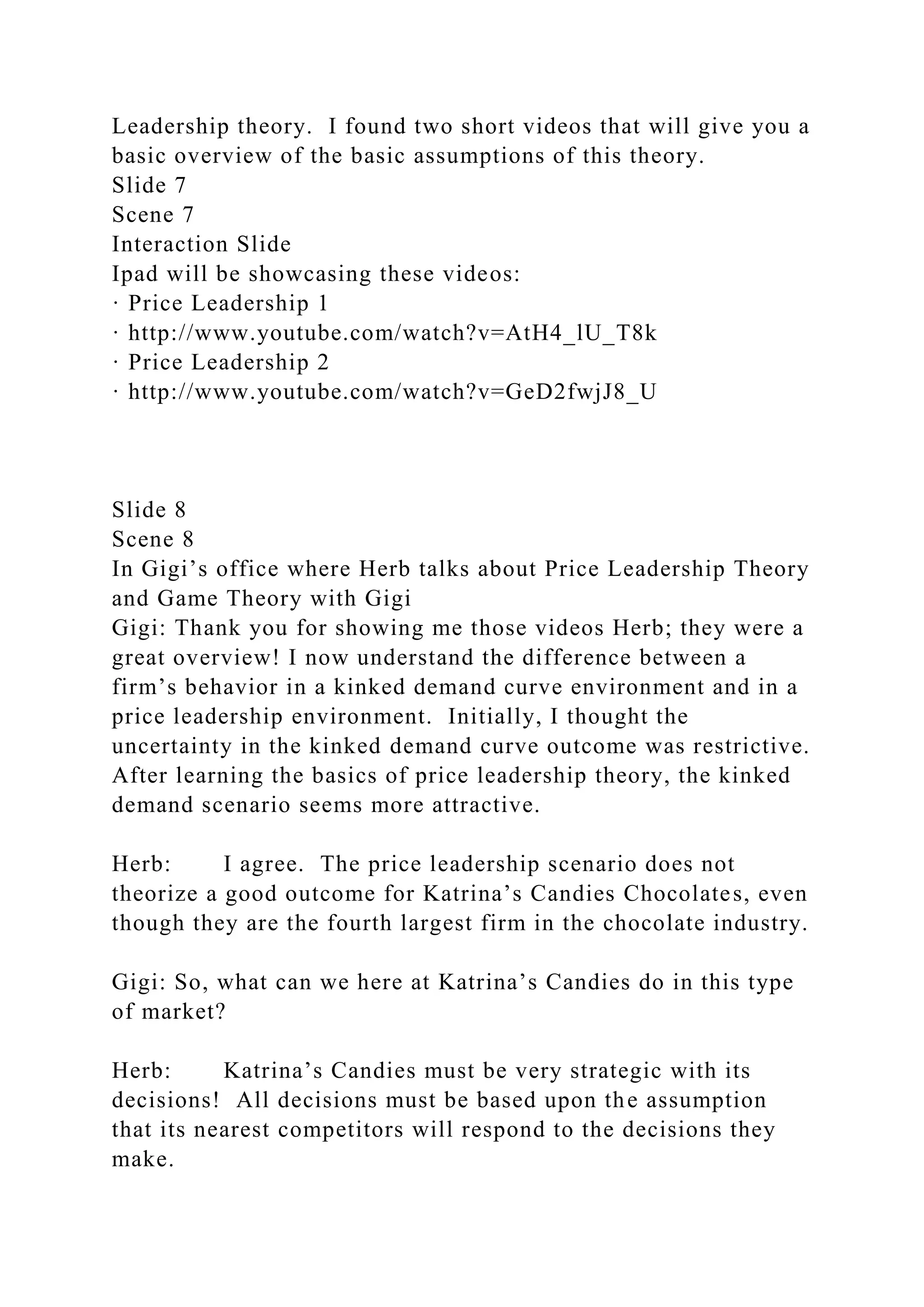 Leadership theory. I found two short videos that will give you a
basic overview of the basic assumptions of this theory.
Slide 7
Scene 7
Interaction Slide
Ipad will be showcasing these videos:
· Price Leadership 1
· http://www.youtube.com/watch?v=AtH4_lU_T8k
· Price Leadership 2
· http://www.youtube.com/watch?v=GeD2fwjJ8_U
Slide 8
Scene 8
In Gigi’s office where Herb talks about Price Leadership Theory
and Game Theory with Gigi
Gigi: Thank you for showing me those videos Herb; they were a
great overview! I now understand the difference between a
firm’s behavior in a kinked demand curve environment and in a
price leadership environment. Initially, I thought the
uncertainty in the kinked demand curve outcome was restrictive.
After learning the basics of price leadership theory, the kinked
demand scenario seems more attractive.
Herb: I agree. The price leadership scenario does not
theorize a good outcome for Katrina’s Candies Chocolates, even
though they are the fourth largest firm in the chocolate industry.
Gigi: So, what can we here at Katrina’s Candies do in this type
of market?
Herb: Katrina’s Candies must be very strategic with its
decisions! All decisions must be based upon the assumption
that its nearest competitors will respond to the decisions they
make.
 