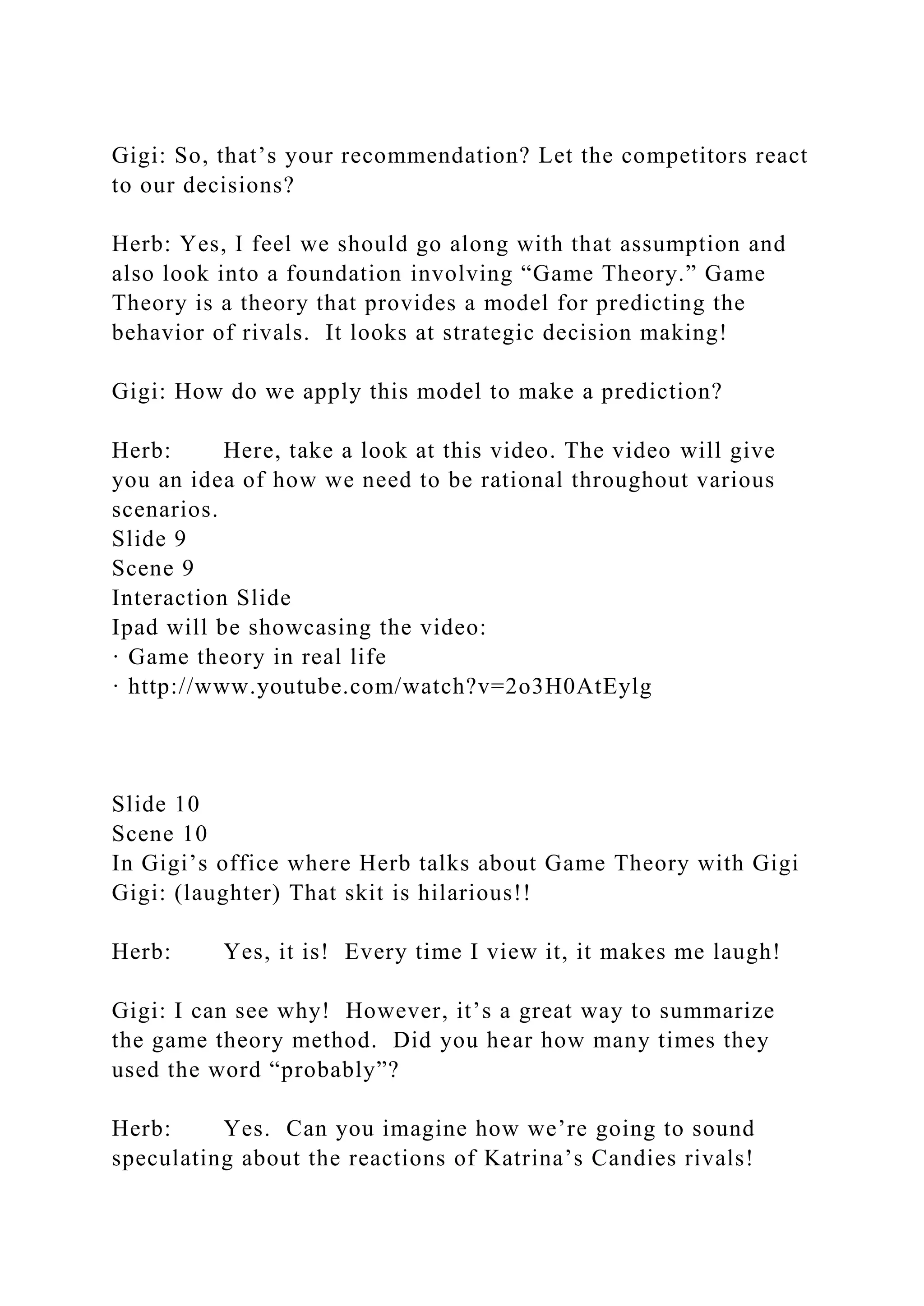 Gigi: So, that’s your recommendation? Let the competitors react
to our decisions?
Herb: Yes, I feel we should go along with that assumption and
also look into a foundation involving “Game Theory.” Game
Theory is a theory that provides a model for predicting the
behavior of rivals. It looks at strategic decision making!
Gigi: How do we apply this model to make a prediction?
Herb: Here, take a look at this video. The video will give
you an idea of how we need to be rational throughout various
scenarios.
Slide 9
Scene 9
Interaction Slide
Ipad will be showcasing the video:
· Game theory in real life
· http://www.youtube.com/watch?v=2o3H0AtEylg
Slide 10
Scene 10
In Gigi’s office where Herb talks about Game Theory with Gigi
Gigi: (laughter) That skit is hilarious!!
Herb: Yes, it is! Every time I view it, it makes me laugh!
Gigi: I can see why! However, it’s a great way to summarize
the game theory method. Did you hear how many times they
used the word “probably”?
Herb: Yes. Can you imagine how we’re going to sound
speculating about the reactions of Katrina’s Candies rivals!
 