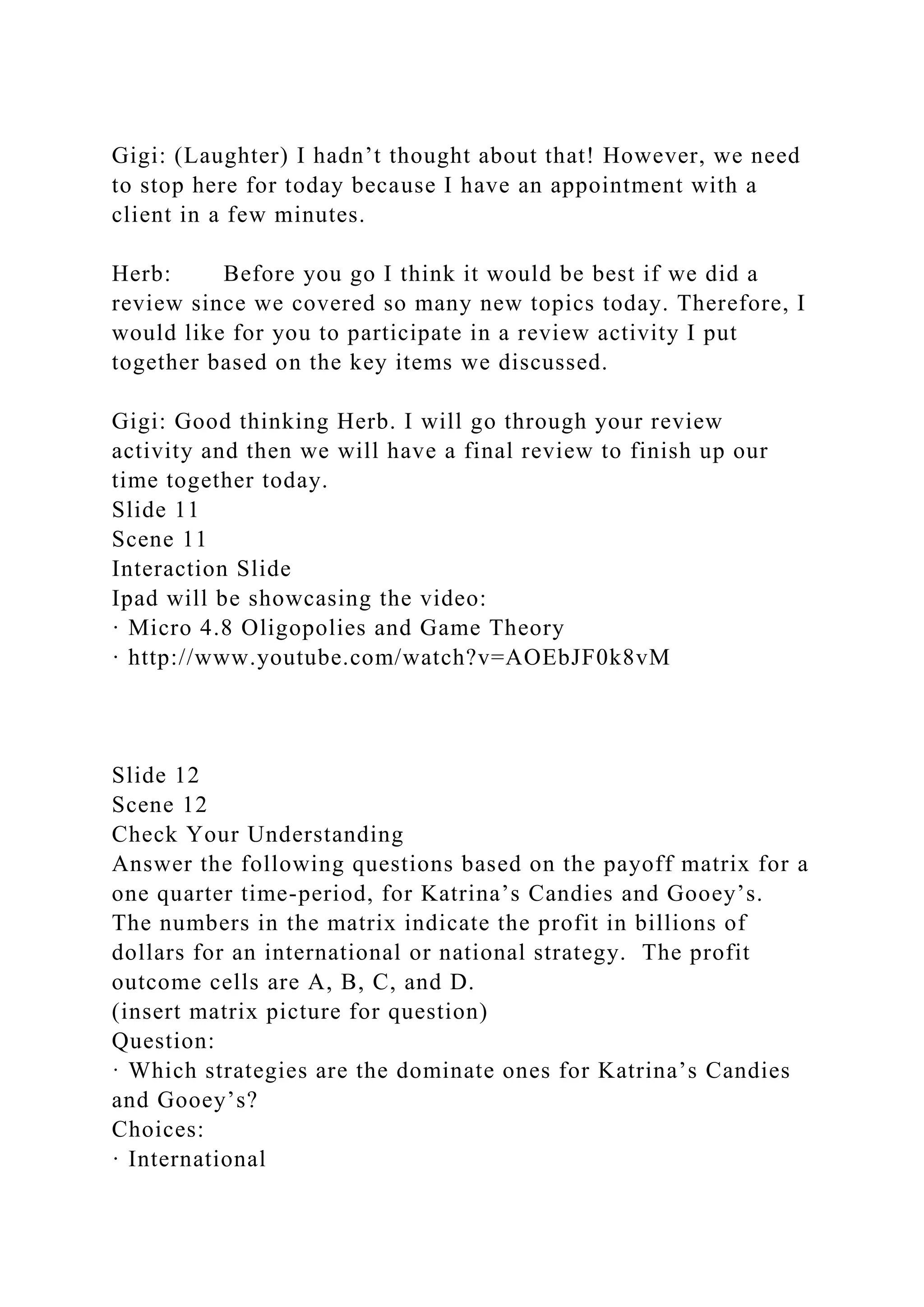 Gigi: (Laughter) I hadn’t thought about that! However, we need
to stop here for today because I have an appointment with a
client in a few minutes.
Herb: Before you go I think it would be best if we did a
review since we covered so many new topics today. Therefore, I
would like for you to participate in a review activity I put
together based on the key items we discussed.
Gigi: Good thinking Herb. I will go through your review
activity and then we will have a final review to finish up our
time together today.
Slide 11
Scene 11
Interaction Slide
Ipad will be showcasing the video:
· Micro 4.8 Oligopolies and Game Theory
· http://www.youtube.com/watch?v=AOEbJF0k8vM
Slide 12
Scene 12
Check Your Understanding
Answer the following questions based on the payoff matrix for a
one quarter time-period, for Katrina’s Candies and Gooey’s.
The numbers in the matrix indicate the profit in billions of
dollars for an international or national strategy. The profit
outcome cells are A, B, C, and D.
(insert matrix picture for question)
Question:
· Which strategies are the dominate ones for Katrina’s Candies
and Gooey’s?
Choices:
· International
 