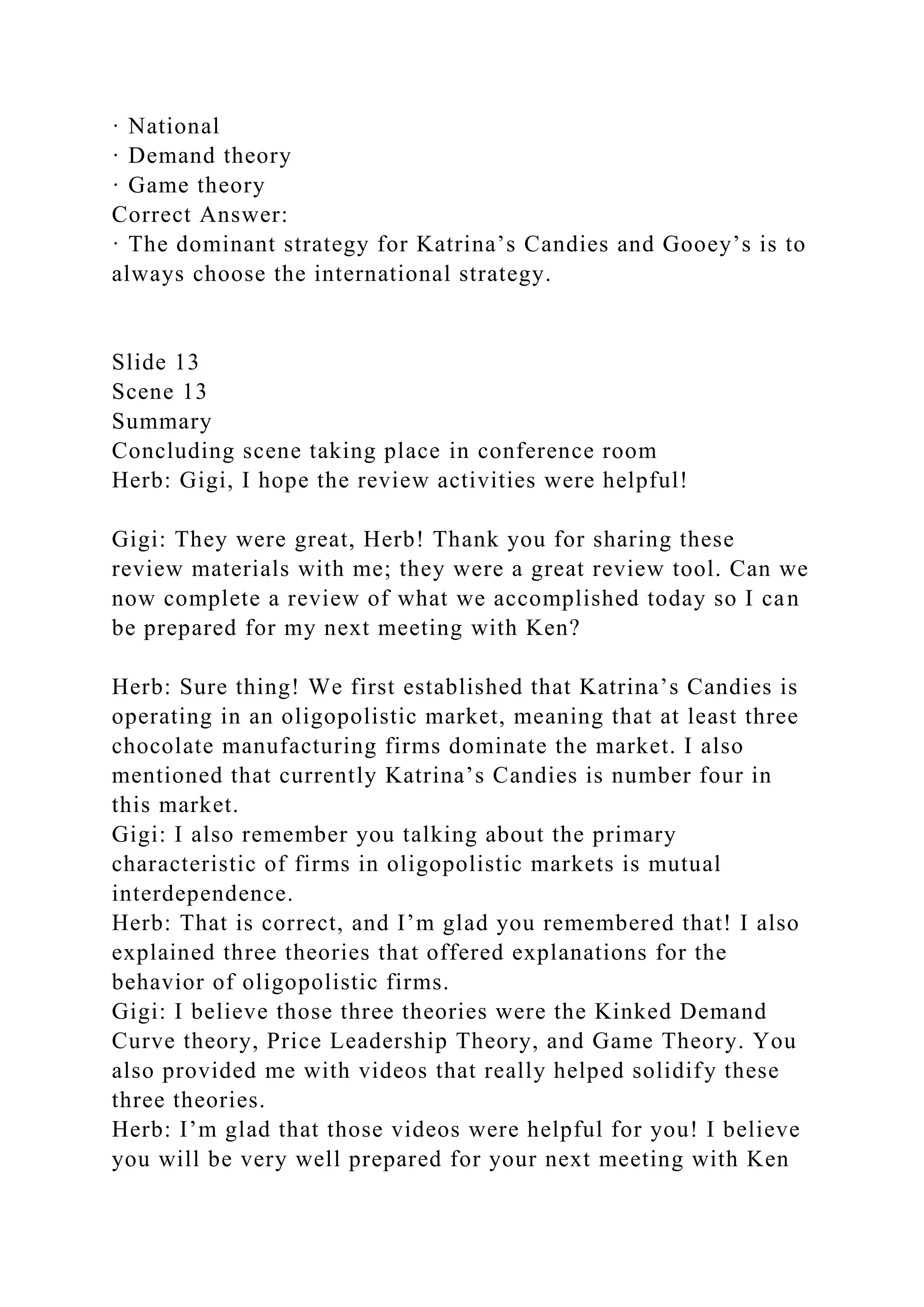 · National
· Demand theory
· Game theory
Correct Answer:
· The dominant strategy for Katrina’s Candies and Gooey’s is to
always choose the international strategy.
Slide 13
Scene 13
Summary
Concluding scene taking place in conference room
Herb: Gigi, I hope the review activities were helpful!
Gigi: They were great, Herb! Thank you for sharing these
review materials with me; they were a great review tool. Can we
now complete a review of what we accomplished today so I can
be prepared for my next meeting with Ken?
Herb: Sure thing! We first established that Katrina’s Candies is
operating in an oligopolistic market, meaning that at least three
chocolate manufacturing firms dominate the market. I also
mentioned that currently Katrina’s Candies is number four in
this market.
Gigi: I also remember you talking about the primary
characteristic of firms in oligopolistic markets is mutual
interdependence.
Herb: That is correct, and I’m glad you remembered that! I also
explained three theories that offered explanations for the
behavior of oligopolistic firms.
Gigi: I believe those three theories were the Kinked Demand
Curve theory, Price Leadership Theory, and Game Theory. You
also provided me with videos that really helped solidify these
three theories.
Herb: I’m glad that those videos were helpful for you! I believe
you will be very well prepared for your next meeting with Ken
 