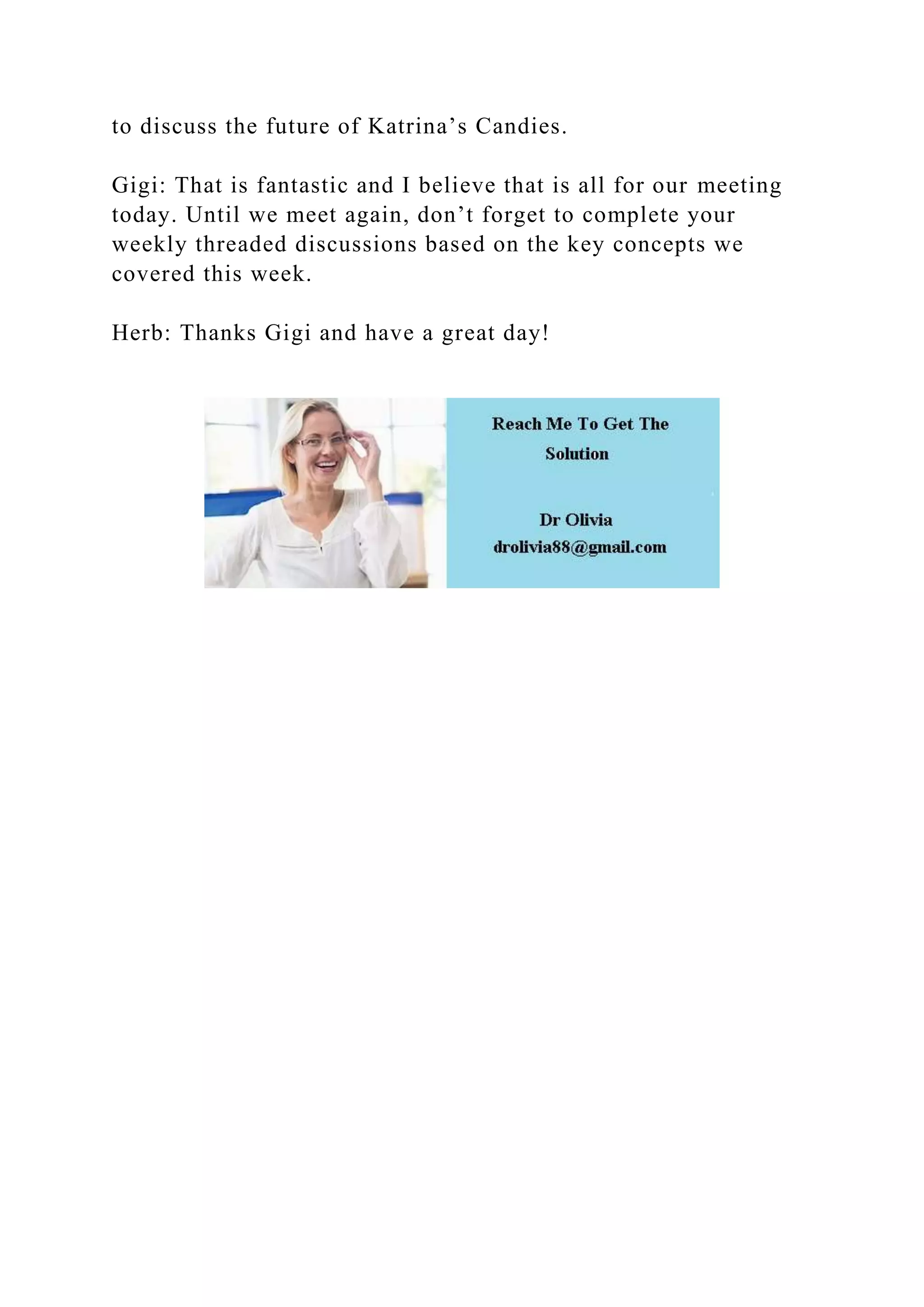 to discuss the future of Katrina’s Candies.
Gigi: That is fantastic and I believe that is all for our meeting
today. Until we meet again, don’t forget to complete your
weekly threaded discussions based on the key concepts we
covered this week.
Herb: Thanks Gigi and have a great day!
 