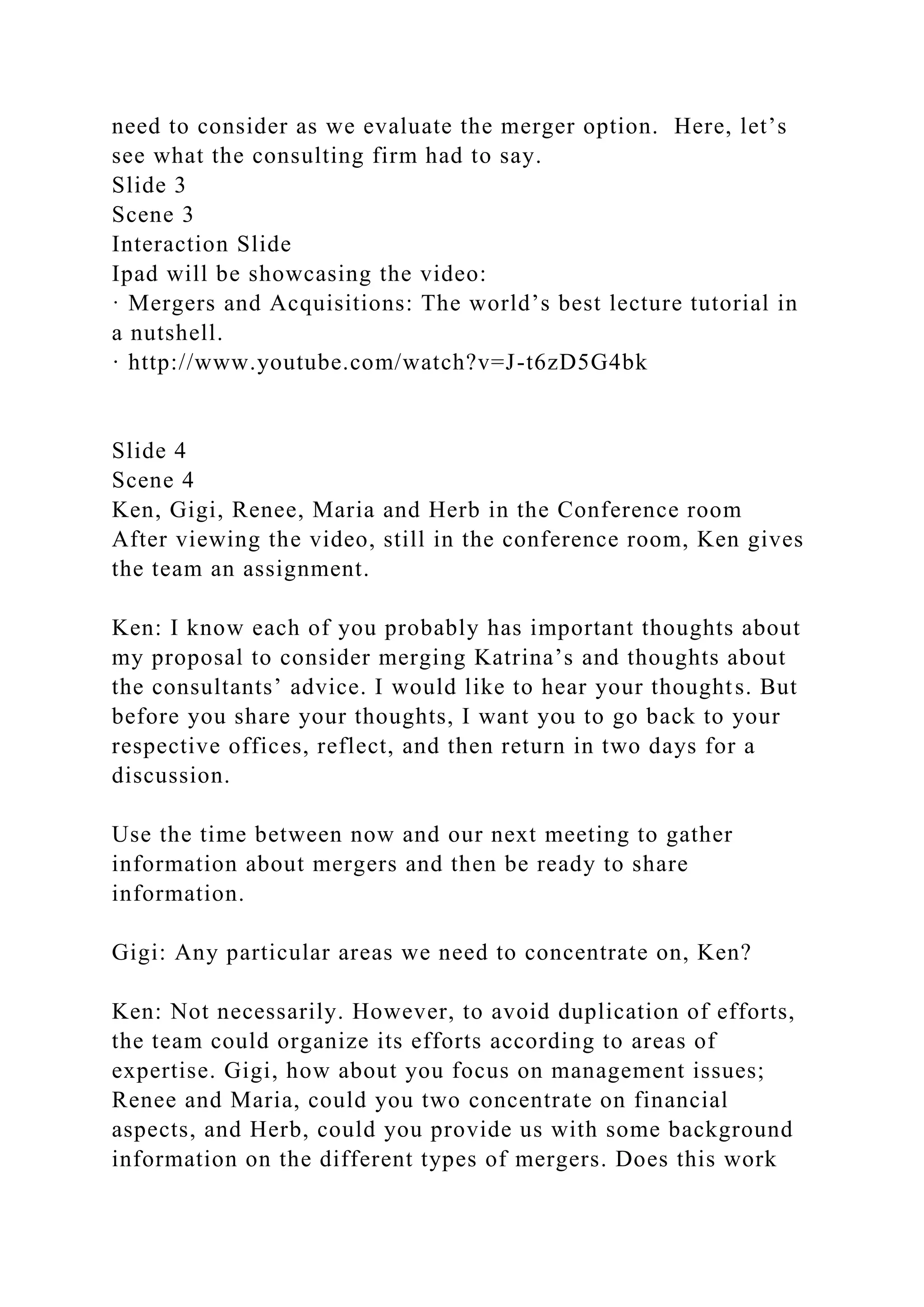 need to consider as we evaluate the merger option. Here, let’s
see what the consulting firm had to say.
Slide 3
Scene 3
Interaction Slide
Ipad will be showcasing the video:
· Mergers and Acquisitions: The world’s best lecture tutorial in
a nutshell.
· http://www.youtube.com/watch?v=J-t6zD5G4bk
Slide 4
Scene 4
Ken, Gigi, Renee, Maria and Herb in the Conference room
After viewing the video, still in the conference room, Ken gives
the team an assignment.
Ken: I know each of you probably has important thoughts about
my proposal to consider merging Katrina’s and thoughts about
the consultants’ advice. I would like to hear your thoughts. But
before you share your thoughts, I want you to go back to your
respective offices, reflect, and then return in two days for a
discussion.
Use the time between now and our next meeting to gather
information about mergers and then be ready to share
information.
Gigi: Any particular areas we need to concentrate on, Ken?
Ken: Not necessarily. However, to avoid duplication of efforts,
the team could organize its efforts according to areas of
expertise. Gigi, how about you focus on management issues;
Renee and Maria, could you two concentrate on financial
aspects, and Herb, could you provide us with some background
information on the different types of mergers. Does this work
 