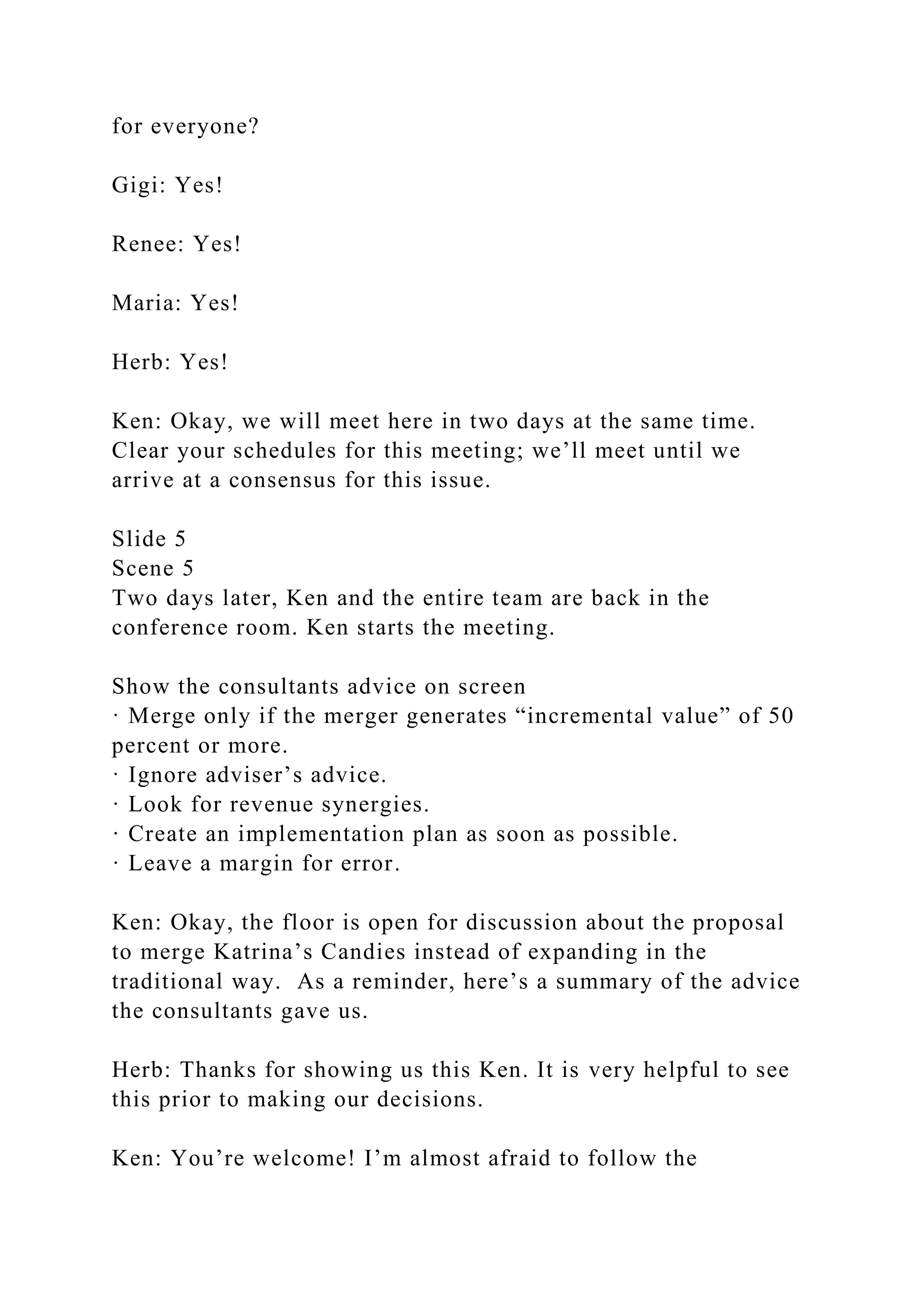 for everyone?
Gigi: Yes!
Renee: Yes!
Maria: Yes!
Herb: Yes!
Ken: Okay, we will meet here in two days at the same time.
Clear your schedules for this meeting; we’ll meet until we
arrive at a consensus for this issue.
Slide 5
Scene 5
Two days later, Ken and the entire team are back in the
conference room. Ken starts the meeting.
Show the consultants advice on screen
· Merge only if the merger generates “incremental value” of 50
percent or more.
· Ignore adviser’s advice.
· Look for revenue synergies.
· Create an implementation plan as soon as possible.
· Leave a margin for error.
Ken: Okay, the floor is open for discussion about the proposal
to merge Katrina’s Candies instead of expanding in the
traditional way. As a reminder, here’s a summary of the advice
the consultants gave us.
Herb: Thanks for showing us this Ken. It is very helpful to see
this prior to making our decisions.
Ken: You’re welcome! I’m almost afraid to follow the
 