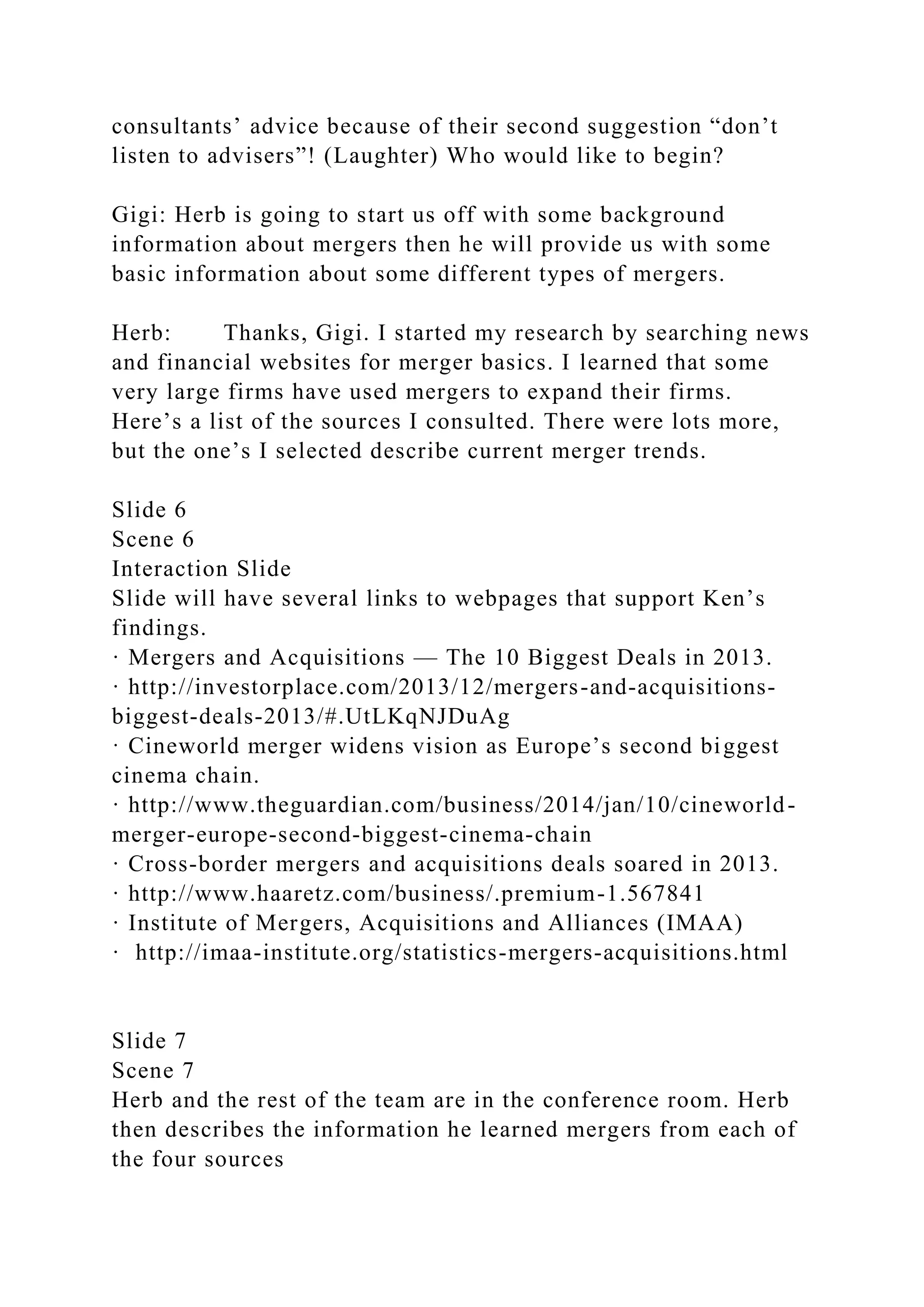 consultants’ advice because of their second suggestion “don’t
listen to advisers”! (Laughter) Who would like to begin?
Gigi: Herb is going to start us off with some background
information about mergers then he will provide us with some
basic information about some different types of mergers.
Herb: Thanks, Gigi. I started my research by searching news
and financial websites for merger basics. I learned that some
very large firms have used mergers to expand their firms.
Here’s a list of the sources I consulted. There were lots more,
but the one’s I selected describe current merger trends.
Slide 6
Scene 6
Interaction Slide
Slide will have several links to webpages that support Ken’s
findings.
· Mergers and Acquisitions — The 10 Biggest Deals in 2013.
· http://investorplace.com/2013/12/mergers-and-acquisitions-
biggest-deals-2013/#.UtLKqNJDuAg
· Cineworld merger widens vision as Europe’s second biggest
cinema chain.
· http://www.theguardian.com/business/2014/jan/10/cineworld-
merger-europe-second-biggest-cinema-chain
· Cross-border mergers and acquisitions deals soared in 2013.
· http://www.haaretz.com/business/.premium-1.567841
· Institute of Mergers, Acquisitions and Alliances (IMAA)
· http://imaa-institute.org/statistics-mergers-acquisitions.html
Slide 7
Scene 7
Herb and the rest of the team are in the conference room. Herb
then describes the information he learned mergers from each of
the four sources
 