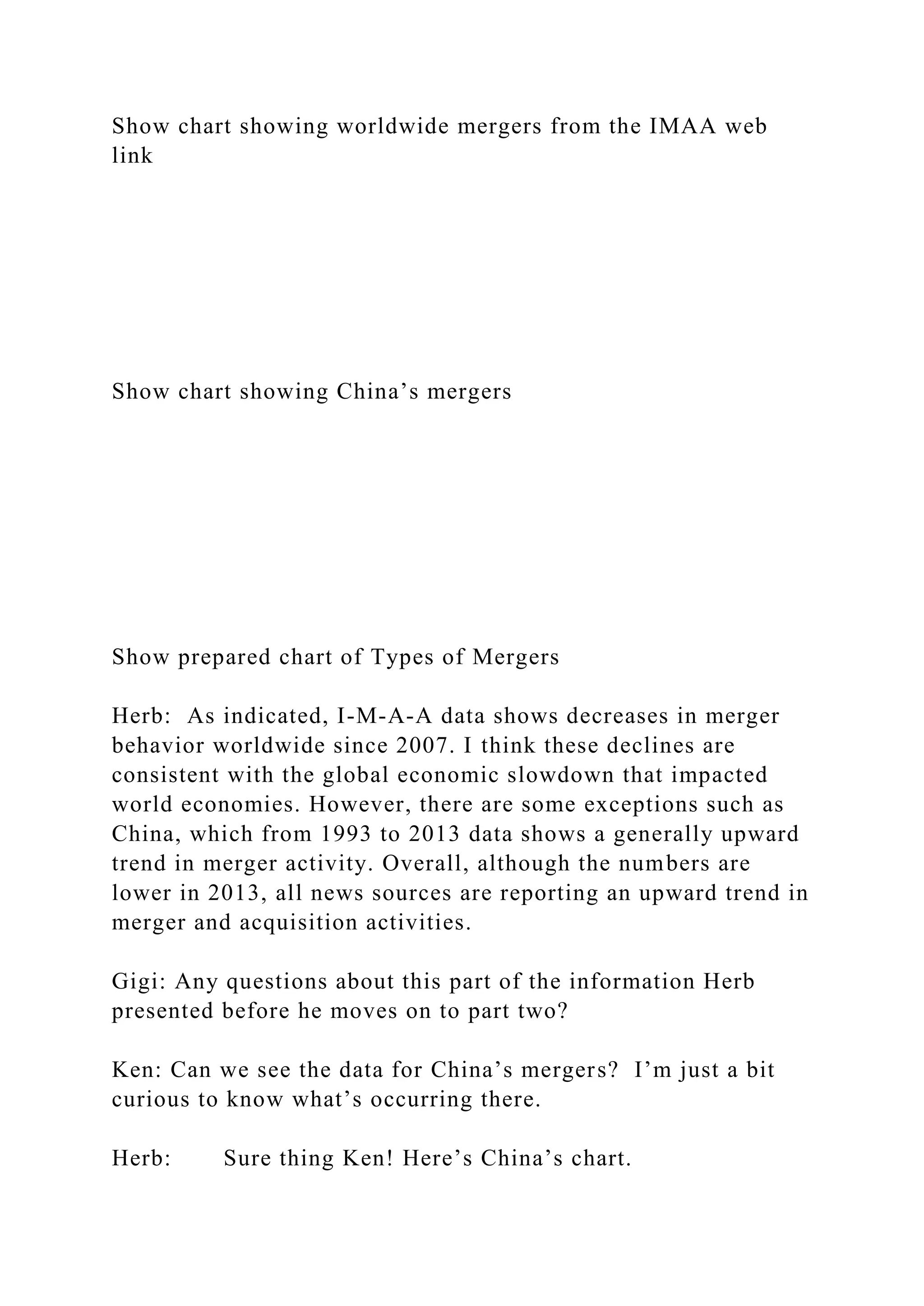 Show chart showing worldwide mergers from the IMAA web
link
Show chart showing China’s mergers
Show prepared chart of Types of Mergers
Herb: As indicated, I-M-A-A data shows decreases in merger
behavior worldwide since 2007. I think these declines are
consistent with the global economic slowdown that impacted
world economies. However, there are some exceptions such as
China, which from 1993 to 2013 data shows a generally upward
trend in merger activity. Overall, although the numbers are
lower in 2013, all news sources are reporting an upward trend in
merger and acquisition activities.
Gigi: Any questions about this part of the information Herb
presented before he moves on to part two?
Ken: Can we see the data for China’s mergers? I’m just a bit
curious to know what’s occurring there.
Herb: Sure thing Ken! Here’s China’s chart.
 