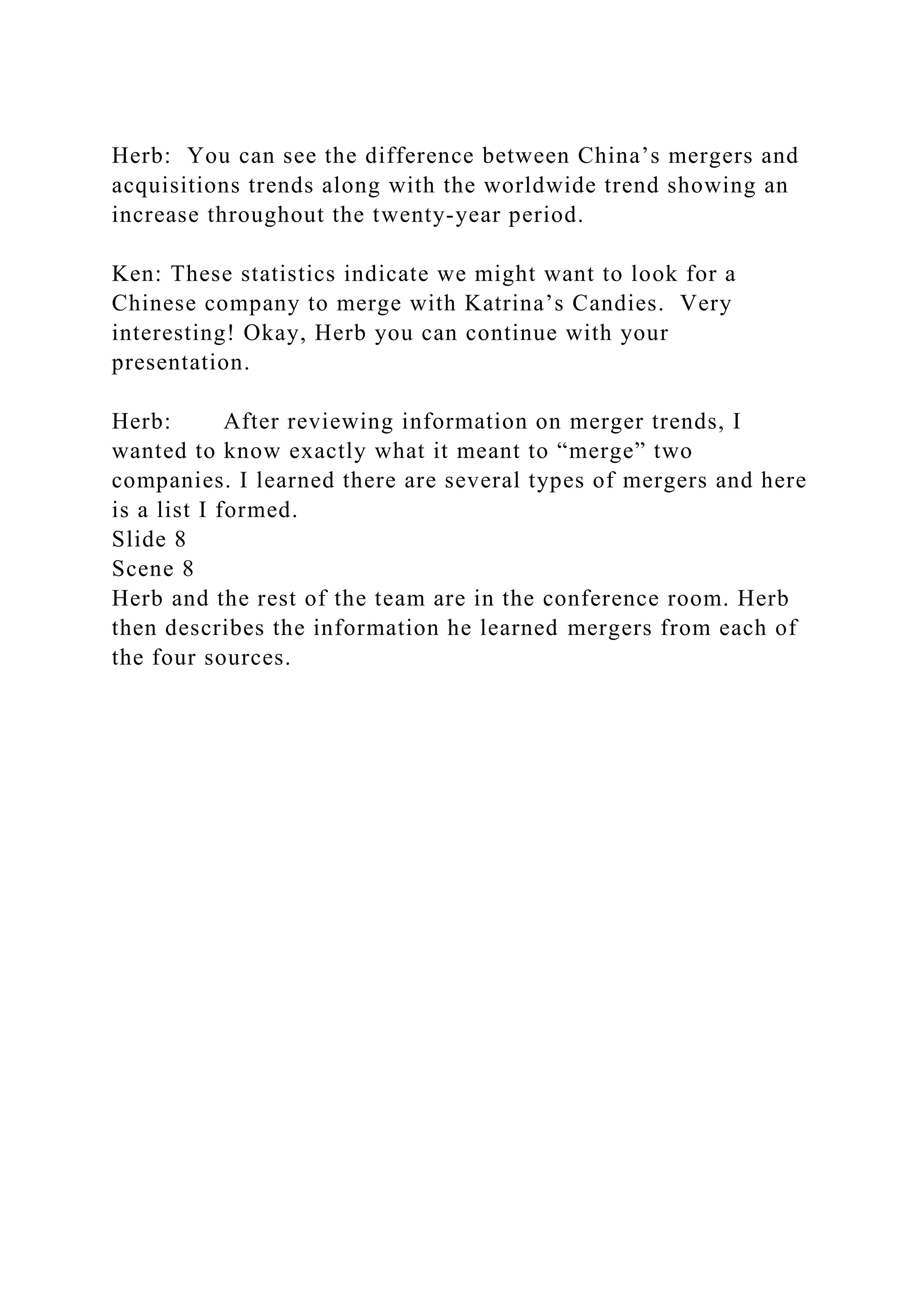 Herb: You can see the difference between China’s mergers and
acquisitions trends along with the worldwide trend showing an
increase throughout the twenty-year period.
Ken: These statistics indicate we might want to look for a
Chinese company to merge with Katrina’s Candies. Very
interesting! Okay, Herb you can continue with your
presentation.
Herb: After reviewing information on merger trends, I
wanted to know exactly what it meant to “merge” two
companies. I learned there are several types of mergers and here
is a list I formed.
Slide 8
Scene 8
Herb and the rest of the team are in the conference room. Herb
then describes the information he learned mergers from each of
the four sources.
 