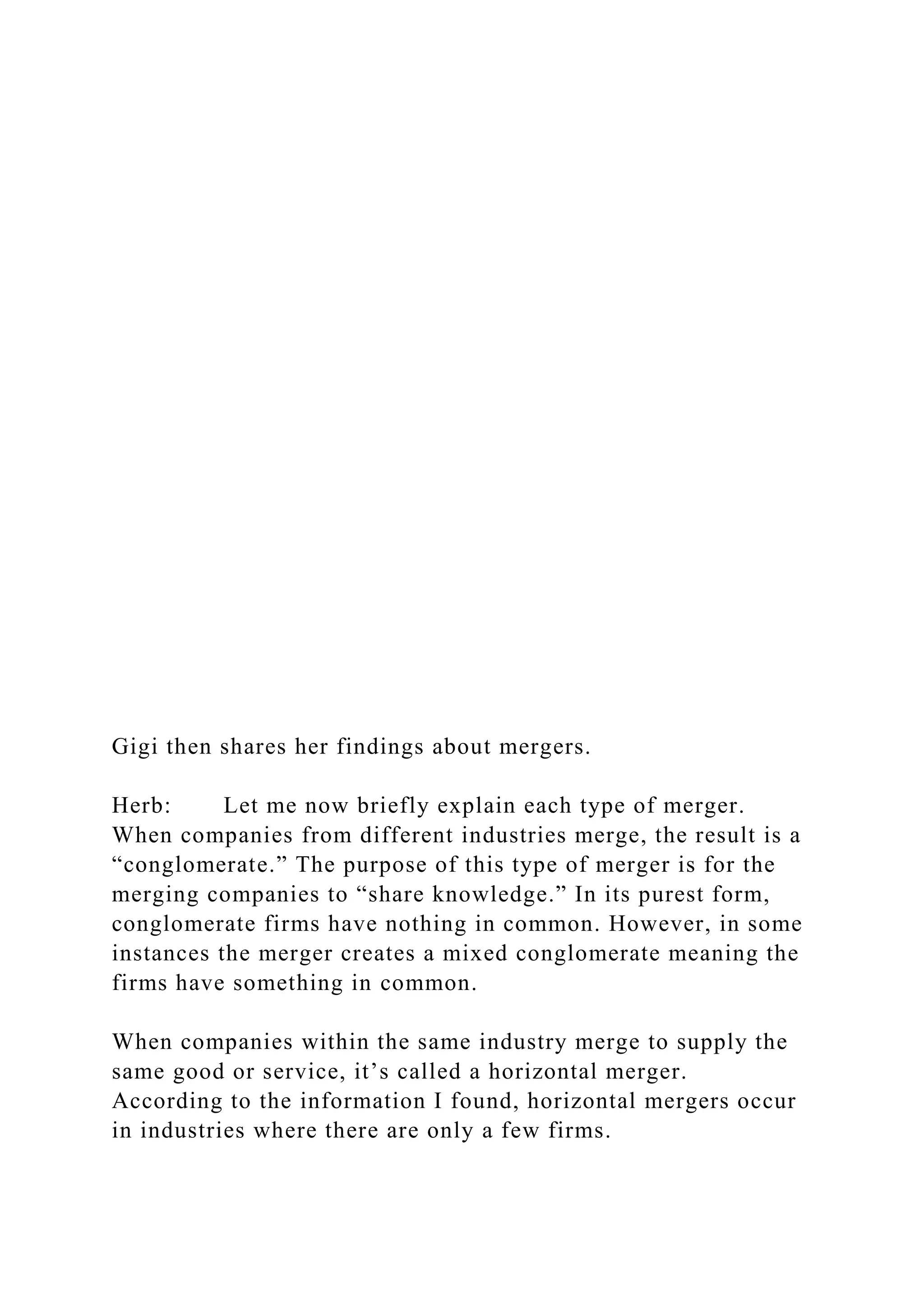 Gigi then shares her findings about mergers.
Herb: Let me now briefly explain each type of merger.
When companies from different industries merge, the result is a
“conglomerate.” The purpose of this type of merger is for the
merging companies to “share knowledge.” In its purest form,
conglomerate firms have nothing in common. However, in some
instances the merger creates a mixed conglomerate meaning the
firms have something in common.
When companies within the same industry merge to supply the
same good or service, it’s called a horizontal merger.
According to the information I found, horizontal mergers occur
in industries where there are only a few firms.
 