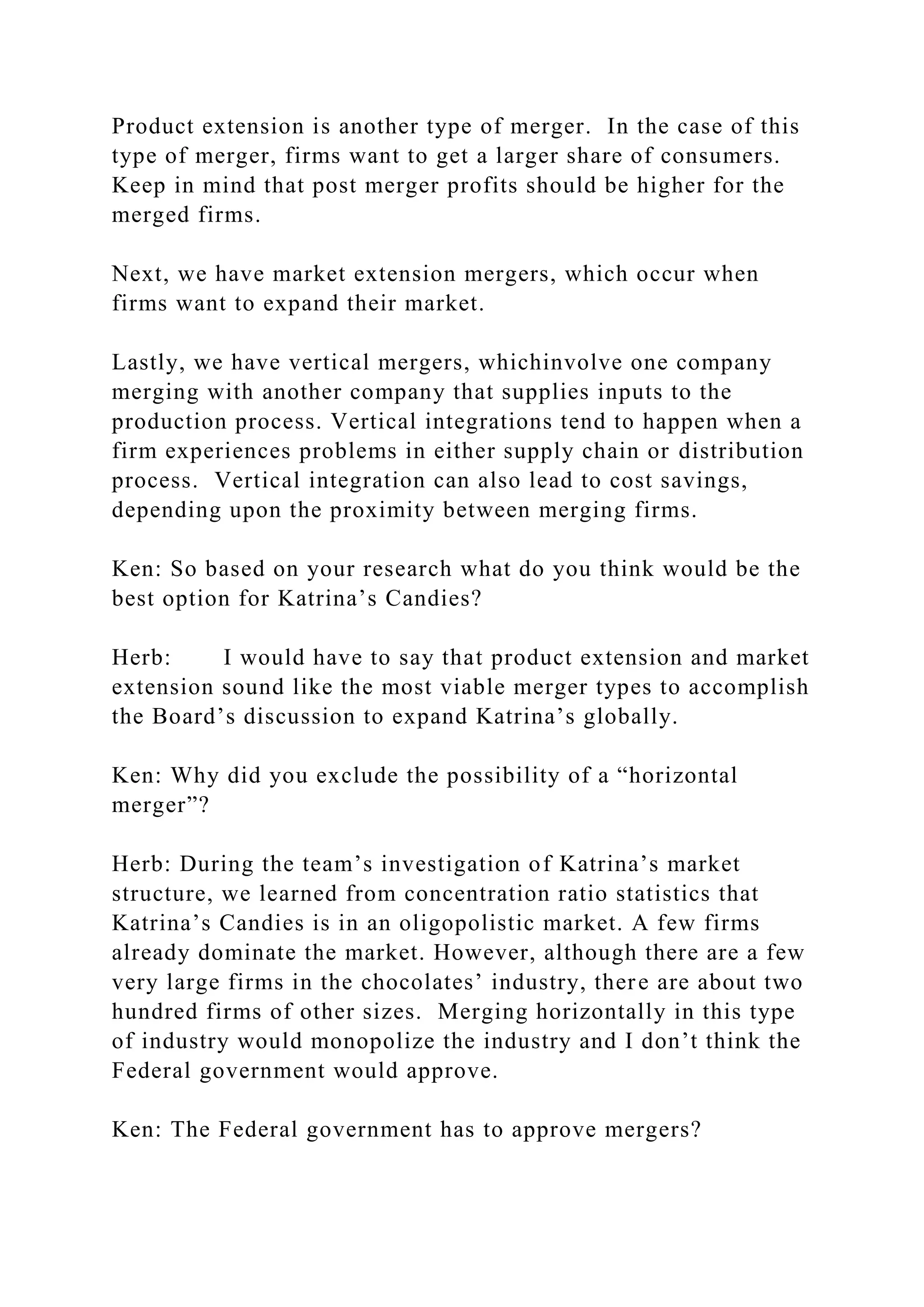 Product extension is another type of merger. In the case of this
type of merger, firms want to get a larger share of consumers.
Keep in mind that post merger profits should be higher for the
merged firms.
Next, we have market extension mergers, which occur when
firms want to expand their market.
Lastly, we have vertical mergers, whichinvolve one company
merging with another company that supplies inputs to the
production process. Vertical integrations tend to happen when a
firm experiences problems in either supply chain or distribution
process. Vertical integration can also lead to cost savings,
depending upon the proximity between merging firms.
Ken: So based on your research what do you think would be the
best option for Katrina’s Candies?
Herb: I would have to say that product extension and market
extension sound like the most viable merger types to accomplish
the Board’s discussion to expand Katrina’s globally.
Ken: Why did you exclude the possibility of a “horizontal
merger”?
Herb: During the team’s investigation of Katrina’s market
structure, we learned from concentration ratio statistics that
Katrina’s Candies is in an oligopolistic market. A few firms
already dominate the market. However, although there are a few
very large firms in the chocolates’ industry, there are about two
hundred firms of other sizes. Merging horizontally in this type
of industry would monopolize the industry and I don’t think the
Federal government would approve.
Ken: The Federal government has to approve mergers?
 