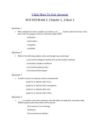 Click Here To Get Answers
ECO 550 Week 2 Chapter 1, 2 Quiz 1
Question 1
1. When multiple facts about a sample set are known, a(n) _____ heuristic makes the choice on the
basis of the first category of facts in which the samples differ.
elimination
representative
recognition
availability
Question 2
1. Which of the following products can be sold through mass advertising?
A new electrocardiogram machine to be used by medical examiners
A mainframe computer installation
A new health insurance policy
A new brand of baby diapers
Question 3
1. A model of choice in economics starts by assuming that:
people try to minimize their losses.
people try to maximize their consumption.
people try to minimize their costs.
people try to maximize their utility.
Question 4
1. _____ is an online venue where businesses and individuals can hedge their uncertainty about
whether legislation that affects them will be enacted.
The American Civics Exchange
Tradesports
The Iowa Electronic Markets
 