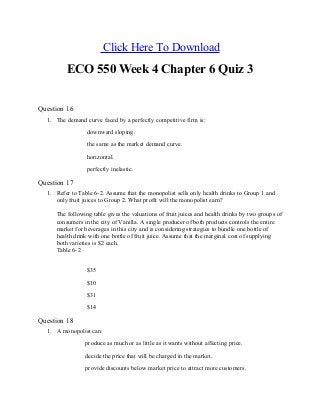 Click Here To Download
ECO 550 Week 4 Chapter 6 Quiz 3
Question 16
1. The demand curve faced by a perfectly competitive firm is:
downward sloping.
the same as the market demand curve.
horizontal.
perfectly inelastic.
Question 17
1. Refer to Table 6-2. Assume that the monopolist sells only health drinks to Group 1 and
only fruit juices to Group 2. What profit will the monopolist earn?
The following table gives the valuations of fruit juices and health drinks by two groups of
consumers in the city of Vanilla. A single producer of both products controls the entire
market for beverages in this city and is considering strategies to bundle one bottle of
health drink with one bottle of fruit juice. Assume that the marginal cost of supplying
both varieties is $2 each.
Table 6-2
$35
$10
$31
$14
Question 18
1. A monopolist can:
produce as much or as little as it wants without affecting price.
decide the price that will be charged in the market.
provide discounts below market price to attract more customers.
 