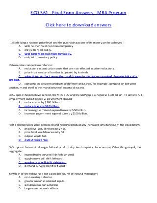 ECO 561 - Final Exam Answers - MBA Program
Click here to download answers
1) Stabilizing a nation's price level and the purchasing power of its money can be achieved:
A. with neither fiscal nor monetary policy.
B. only with fiscal policy.
C. with both fiscal and monetary policy.
D. only with monetary policy.
2) Non-price competition refers to:
A. reductions in production costs that are not reflected in price reductions.
B. price increases by a firm that is ignored by its rivals.
C. advertising, product promotion, and changes in the real or perceived characteristics of a
product.
D. competition between products of different industries, for example, competition between
aluminum and steel in the manufacture of automobile parts.
3) Suppose the price level is fixed, the MPC is .5, and the GDP gap is a negative $100 billion. To achieve full-
employment output (exactly), government should:
A. reduce taxes by $200 billion.
B. reduce taxes by $50 billion.
C. increase government expenditures by $50 billion.
D. increase government expenditures by $100 billion.
4) If personal taxes were decreased and resource productivity increased simultaneously, the equilibrium:
A. price level would necessarily rise.
B. price level would necessarily fall.
C. output would fall.
D. output would rise.
5) Suppose that nominal wages fall and productivity rises in a particular economy. Other things equal, the
aggregate:
A. expenditures curve will shift downward.
B. supply curve will shift leftward.
C. supply curve will shift rightward.
D. demand curve will shift leftward.
6) Which of the following is not a possible source of natural monopoly?
A. rent-seeking behavior
B. greater use of specialized inputs
C. simultaneous consumption
D. large-scale network effects
 