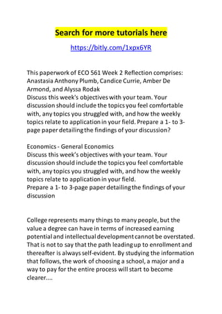 Search for more tutorials here 
https://bitly.com/1xpx6YR 
This paperwork of ECO 561 Week 2 Reflection comprises: 
Anastasia Anthony Plumb, Candice Currie, Amber De 
Armond, and Alyssa Rodak 
Discuss this week's objectives with your team. Your 
discussion should include the topics you feel comfortable 
with, any topics you struggled with, and how the weekly 
topics relate to application in your field. Prepare a 1- to 3- 
page paper detailing the findings of your discussion? 
Economics - General Economics 
Discuss this week’s objectives with your team. Your 
discussion should include the topics you feel comfortable 
with, any topics you struggled with, and how the weekly 
topics relate to application in your field. 
Prepare a 1- to 3-page paper detailing the findings of your 
discussion 
College represents many things to many people, but the 
value a degree can have in terms of increased earning 
potential and intellectual development cannot be overstated. 
That is not to say that the path leading up to enrollment and 
thereafter is always self-evident. By studying the information 
that follows, the work of choosing a school, a major and a 
way to pay for the entire process will start to become 
clearer.... 
 