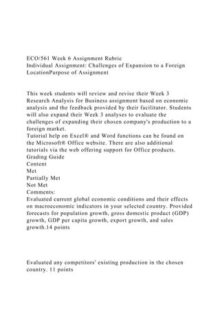 ECO/561 Week 6 Assignment Rubric
Individual Assignment: Challenges of Expansion to a Foreign
LocationPurpose of Assignment
This week students will review and revise their Week 3
Research Analysis for Business assignment based on economic
analysis and the feedback provided by their facilitator. Students
will also expand their Week 3 analyses to evaluate the
challenges of expanding their chosen company's production to a
foreign market.
Tutorial help on Excel® and Word functions can be found on
the Microsoft® Office website. There are also additional
tutorials via the web offering support for Office products.
Grading Guide
Content
Met
Partially Met
Not Met
Comments:
Evaluated current global economic conditions and their effects
on macroeconomic indicators in your selected country. Provided
forecasts for population growth, gross domestic product (GDP)
growth, GDP per capita growth, export growth, and sales
growth.14 points
Evaluated any competitors' existing production in the chosen
country. 11 points
 