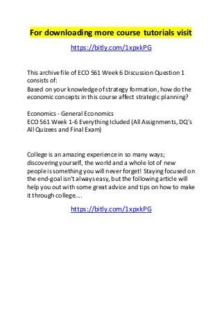 For downloading more course tutorials visit 
https://bitly.com/1xpxkPG 
This archive file of ECO 561 Week 6 Discussion Question 1 
consists of: 
Based on your knowledge of strategy formation, how do the 
economic concepts in this course affect strategic planning? 
Economics - General Economics 
ECO 561 Week 1-6 Everything Icluded (All Assignments, DQ's 
All Quizees and Final Exam) 
College is an amazing experience in so many ways; 
discovering yourself, the world and a whole lot of new 
people is something you will never forget! Staying focused on 
the end-goal isn't always easy, but the following article will 
help you out with some great advice and tips on how to make 
it through college.... 
https://bitly.com/1xpxkPG 
