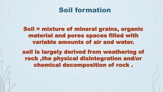 Soil formation
Soil = mixture of mineral grains, organic
material and pores spaces filled with
variable amounts of air and water.
soil is largely derived from weathering of
rock ,the physical disintegration and/or
chemical decomposition of rock .
 