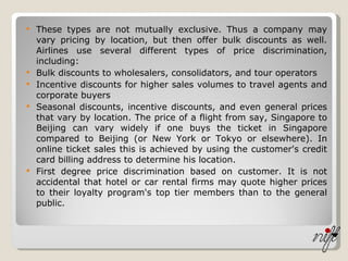 These types are not mutually exclusive. Thus a company may vary pricing by location, but then offer bulk discounts as well. Airlines use several different types of price discrimination, including: Bulk discounts to wholesalers, consolidators, and tour operators  Incentive discounts for higher sales volumes to travel agents and corporate buyers  Seasonal discounts, incentive discounts, and even general prices that vary by location. The price of a flight from say, Singapore to Beijing can vary widely if one buys the ticket in Singapore compared to Beijing (or New York or Tokyo or elsewhere). In online ticket sales this is achieved by using the customer's credit card billing address to determine his location.  First degree price discrimination based on customer. It is not accidental that hotel or car rental firms may quote higher prices to their loyalty program's top tier members than to the general public.  