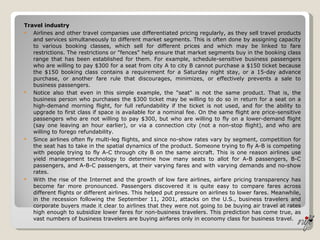 Travel industry Airlines and other travel companies use differentiated pricing regularly, as they sell travel products and services simultaneously to different market segments. This is often done by assigning capacity to various booking classes, which sell for different prices and which may be linked to fare restrictions. The restrictions or "fences" help ensure that market segments buy in the booking class range that has been established for them. For example, schedule-sensitive business passengers who are willing to pay $300 for a seat from city A to city B cannot purchase a $150 ticket because the $150 booking class contains a requirement for a Saturday night stay, or a 15-day advance purchase, or another fare rule that discourages, minimizes, or effectively prevents a sale to business passengers. Notice also that even in this simple example, the "seat" is not the same product. That is, the business person who purchases the $300 ticket may be willing to do so in return for a seat on a high-demand morning flight, for full refundability if the ticket is not used, and for the ability to upgrade to first class if space is available for a nominal fee. On the same flight are price-sensitive passengers who are not willing to pay $300, but who are willing to fly on a lower-demand flight (say one leaving an hour earlier), or via a connection city (not a non-stop flight), and who are willing to forego refundability. Since airlines often fly multi-leg flights, and since no-show rates vary by segment, competition for the seat has to take in the spatial dynamics of the product. Someone trying to fly A-B is competing with people trying to fly A-C through city B on the same aircraft. This is one reason airlines use yield management technology to determine how many seats to allot for A-B passengers, B-C passengers, and A-B-C passengers, at their varying fares and with varying demands and no-show rates. With the rise of the Internet and the growth of low fare airlines, airfare pricing transparency has become far more pronounced. Passengers discovered it is quite easy to compare fares across different flights or different airlines. This helped put pressure on airlines to lower fares. Meanwhile, in the recession following the September 11, 2001, attacks on the U.S., business travelers and corporate buyers made it clear to airlines that they were not going to be buying air travel at rates high enough to subsidize lower fares for non-business travelers. This prediction has come true, as vast numbers of business travelers are buying airfares only in economy class for business travel. 