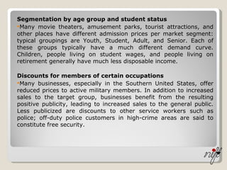 Segmentation by age group and student status Many movie theaters, amusement parks, tourist attractions, and other places have different admission prices per market segment: typical groupings are Youth, Student, Adult, and Senior. Each of these groups typically have a much different demand curve. Children, people living on student wages, and people living on retirement generally have much less disposable income. Discounts for members of certain occupations Many businesses, especially in the Southern United States, offer reduced prices to active military members. In addition to increased sales to the target group, businesses benefit from the resulting positive publicity, leading to increased sales to the general public. Less publicized are discounts to other service workers such as police; off-duty police customers in high-crime areas are said to constitute free security. 