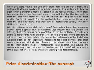 Price discrimination-The concept When you were young, did you ever order from the children's menu in a restaurant? When a family with small children goes to a restaurant, they are often given a children's menu in addition to the regular menu. If they order two similar items, one from each menu, they will find that the item ordered from the children's menu will be a bit smaller, but its price will be much smaller. In fact, it would often be worthwhile for the entire family to order from the children's menu, but they cannot. Restaurants usually only allow children to order from it. Why do restaurants use children's menus? Economists doubt that restaurant owners have a special love for children; they suspect that the owners find offering children's menus to be profitable. It can be profitable if adults who come to restaurants with children are, on the average, more sensitive to prices on menus than adults who come to restaurants without children. Children often do not appreciate restaurant food and service, and often waste a large part of their food. Parents know this and do not want to pay a lot for their child's meal. If restaurants treat children like adults, the restaurants may lose customers as families switch to fast-food restaurants. If this explanation is correct, then restaurants  price discriminate . 