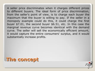 The concept A seller price discriminates when it charges different prices to different buyers. The ideal form of price discrimination, from the seller's point of view, is to charge each buyer the maximum that the buyer is willing to pay. If the seller in a monopoly example could do this, it could charge the first buyer $7.01, the second buyer $6.51, etc. In this case the marginal revenue curve becomes identical with the demand curve. The seller will sell the economically efficient amount, it would capture the entire consumers' surplus, and it would substantially increase profits. 