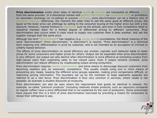 Price discrimination  exists when sales of identical  goods  or  services  are transacted at different  prices  from the same provider. In a theoretical market with  perfect information , no  transaction costs  or prohibition on secondary exchange (or re-selling) to prevent  arbitrage , price discrimination can be a feature only of  monopoly   markets . Otherwise, the moment the seller tries to sell the same good at different prices, the buyer at the lower price can arbitrage by selling to the consumer buying at the higher price but with a tiny discount. However, market frictions in  oligopolies  such as the airlines, and even in fully competitive retail or industrial markets allow for a limited degree of differential pricing to different consumers. Price discrimination also occurs when it costs more to supply one customer than it does another, and yet the supplier charges both the same price. Although the term " discrimination " has negative (e.g.  racist ,  sexist ) connotations, the literal meaning of the word "discrimination" (from  discriminatio , "a distinction") is neutral. "Price discrimination" is a technical term meaning only differentiation in price by customer, and is not intended as an accusation of criminal or unfairly biased behavior. The effects of price discrimination on social efficiency are unclear; typically such behavior leads to lower prices for some consumers and higher prices for others. Output can be expanded when price discrimination is very efficient, but output can also decline when discrimination is more effective at extracting surplus from high-valued users than expanding sales to low valued users. Even if output remains constant, price discrimination can reduce efficiency by misallocating output among consumers. Price discrimination requires  market segmentation  and some means to discourage discount customers from becoming resellers and, by extension, competitors. This usually entails using one or more means of preventing any resale, keeping the different price groups separate, making price comparisons difficult, or restricting pricing information. The boundary set up by the marketer to keep segments separate are referred to as a  rate fence . Price discrimination is thus very common in services, where resale is not possible; an example is student discounts at museums. Price discrimination can also be seen where the requirement that goods be identical is relaxed. For example, so-called "premium products" (including relatively simple products, such as capuccino compared to regular coffee) have a price differential that is not explained by the cost of production. Some economists have argued that this is a form of price discrimination exercised by providing a means for consumers to reveal their willingness to pay. 