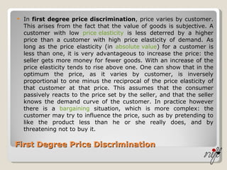 First Degree Price Discrimination In  first degree price discrimination , price varies by customer. This arises from the fact that the value of goods is subjective. A customer with low  price elasticity  is less deterred by a higher price than a customer with high price elasticity of demand. As long as the price elasticity (in  absolute value ) for a customer is less than one, it is very advantageous to increase the price: the seller gets more money for fewer goods. With an increase of the price elasticity tends to rise above one. One can show that in the optimum the price, as it varies by customer, is inversely proportional to one minus the reciprocal of the price elasticity of that customer at that price. This assumes that the consumer passively reacts to the price set by the seller, and that the seller knows the demand curve of the customer. In practice however there is a  bargaining  situation, which is more complex: the customer may try to influence the price, such as by pretending to like the product less than he or she really does, and by threatening not to buy it.  