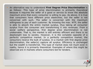 An alternative way to understand  First Degree Price Discrimination  is as follows: This type of price discrimination is primarily theoretical because it requires the seller of a good or service to know the absolute maximum price that every consumer is willing to pay. As above, it is true that consumers have different price elasticities, but the seller is not concerned with such. The seller is concerned with the maximum willingness to pay of each customer. By knowing the max. WTP, the seller is able to absorb the entire market surplus, thus taking all consumer surplus from the consumer and transforming it into revenues. From a social welfare perspective, first degree price discrimination is not undesirable. That is, the market is still entirely efficient and there is no deadweight loss to society. However, it is the complete opposite of a perfectly competitive market. In a perfectly competitive market, the consumers receive the bulk of surplus. In a market with first degree price discrimination, the seller(s) capture all surplus. Efficiency is unchanged but the wealth is transferred. This type of market does not much exist in reality, hence it is primarily theoretical. Examples of where this might be observed are in markets where consumers bid for tenders. 