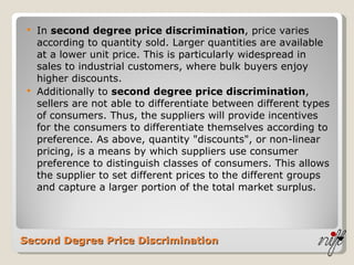 Second Degree Price Discrimination In  second degree price discrimination , price varies according to quantity sold. Larger quantities are available at a lower unit price. This is particularly widespread in sales to industrial customers, where bulk buyers enjoy higher discounts.  Additionally to  second degree price discrimination , sellers are not able to differentiate between different types of consumers. Thus, the suppliers will provide incentives for the consumers to differentiate themselves according to preference. As above, quantity "discounts", or non-linear pricing, is a means by which suppliers use consumer preference to distinguish classes of consumers. This allows the supplier to set different prices to the different groups and capture a larger portion of the total market surplus. 