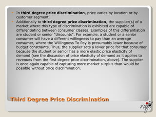 Third Degree Price Discrimination In  third degree price discrimination , price varies by location or by customer segment. Additionally to  third degree price discrimination , the supplier(s) of a market where this type of discrimination is exhibited are capable of differentiating between consumer classes. Examples of this differentiation are student or senior "discounts". For example, a student or a senior consumer will have a different willingness to pay than an average consumer, where the Willingness To Pay is presumably lower because of budget constraints. Thus, the supplier sets a lower price for that consumer because the student or senior has a more elastic price elasticity of demand (see the discussion of price elasticity of demand as it applies to revenues from the first degree price discrimination, above). The supplier is once again capable of capturing more market surplus than would be possible without price discrimination. 