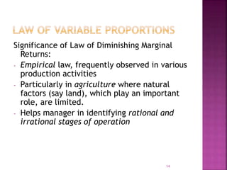 Significance of Law of Diminishing Marginal
Returns:
- Empirical law, frequently observed in various
production activities
- Particularly in agriculture where natural
factors (say land), which play an important
role, are limited.
- Helps manager in identifying rational and
irrational stages of operation
14
 