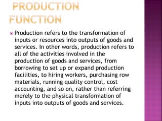  Production refers to the transformation of
inputs or resources into outputs of goods and
services. In other words, production refers to
all of the activities involved in the
production of goods and services, from
borrowing to set up or expand production
facilities, to hiring workers, purchasing row
materials, running quality control, cost
accounting, and so on, rather than referring
merely to the physical transformation of
inputs into outputs of goods and services.
 