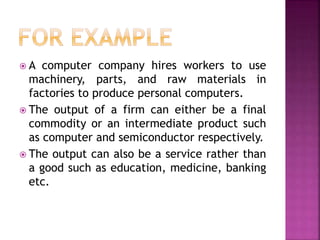  A computer company hires workers to use
machinery, parts, and raw materials in
factories to produce personal computers.
 The output of a firm can either be a final
commodity or an intermediate product such
as computer and semiconductor respectively.
 The output can also be a service rather than
a good such as education, medicine, banking
etc.
 