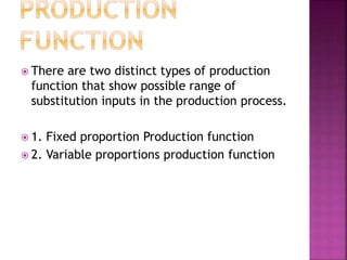  There are two distinct types of production
function that show possible range of
substitution inputs in the production process.
 1. Fixed proportion Production function
 2. Variable proportions production function
 
